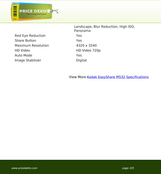 Landscape, Blur Reduction, High ISO,
                                                            Panorama
                                     Red Eye Reduction        Yes
                                     Share Button             Yes
                                     Maximum Resolution       4320 x 3240
                                     HD Video                 HD Video 720p
                                     Auto Mode                Yes
                                     Image Stabilizer         Digital




                                                          View More Kodak EasyShare M532 Specifications




                                   www.pricedekho.com                                   page:-5/5
Powered by TCPDF (www.tcpdf.org)
 