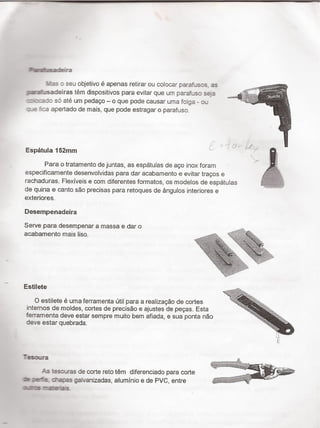 _í ï
Füdiiisacàešra
mas :- seu objetivo é apenas retirar ou colocar pararosos as
zzaaìisadeiras tëm dispositivos para evitar que um parafuso seja
1: f:-:a :io só até um pedaço - o que pode causar uma folga - ou
:'_e :ca a
f
Espatula
Para 0 tratamento de juntas, as espátulas de aço inox foram ^
especifica
rachadura
pertado de mais, que pode estragar o parafuso.
'I52ITIm V T ;
mente desenvolvidas para dar acabamento e evitar traços e
s. Flexíveis e com diferentes formatos, os modelos de espátulas ,_
de quina e canto são precisas para retoques de ángulos interiores e
exteriores.
Desempenadeira
Serve para desempenar a massa e dar 0
acabamento mais liso. **sa=
2.; ` vïﬁﬁf »WM ww/'_ aﬁïã-te
.$22 '
Estilete
. 'sa
. , f - . .. N ¬*!;,,
O estilete e uma ferramenta util para a realizaçao de cortes ' ›,c_
intemos de moldes, cortes de precisão e ajustes de peças. Esta
ferramenta deve estar sempre muito bem afiada, e sua ponta não
deve estar quebrada. ' s
I
Tesoura
il? FI'
.ill *
ff'
,,._.. '¬** -f _
*~1'f`*”~i-='¡;~«.¬_~ ._
esouras de corte reto tëm diferenciado para corte ' , ' ~ '_' »TÍ
ae cn-a;oes galvanizadas, aluminio e de PVC, entre
amas
 
