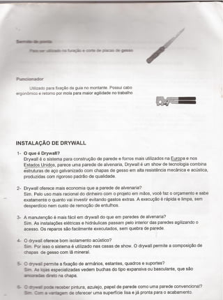 Sant-.ﬁ_í - -',-
2-¶Er.i.ii:a".::°¬e*.reà:e::-e:e:_.a:'=:§;as:
=.r_-:-:rea:-.'
-: _:a:: para ﬁxação da guia no montante. Possui cabo
e';:¬ì†¬.:c e retomo por mola para maior agilidade no trabalho
'f°f-ëaefverza
INSTALAQAO DE DRYWALL
1_
2..
3_
¿.-
___
0 que é Drywall?
Drywall é o sistema para construção de parede e forros mais utilizados na E_u¿g_pa e nos
Estados Uni_d2s, parece uma parede de alvenaria, Drywall é um show de tecnologia combina
t-:Tstruturas de aço galvanizado com chapas de gesso em alta resistencia mecánica e acústica,
produzidas com rigoroso padrão de qualidade.
Drywall oferece mais economia que a parede de alvenaria?
Sim. Pelo uso mais racional do dinheiro com o projeto em mãos, você faz o orçamento e sabe
exatamente o quanto vai investir evitando gastos extras. A execução é rápida e limpa, sem
desperdicio nem custo de remoção de entulhos.
A manutenção é mais fácil em drywall do que em paredes de alvenaria?
Sim. As instalaçöes elétricas e hidráulicas passam pelo interior das paredes agilizando o
acesso. Os reparos são facilmente executados, sem quebra de parede.
O drywall oferece bom isolamento acústico?
Sim. Por isso o sistema é utilizado nas casas de show. O drywall permite a composição de
:mapas de gesso com lä mineral.
C2 :rr-vr.=¿l permite a ﬁxação de armarios, estantes, quadros e suportes?
Sr-s f-s Hojas especializadas vedem buchas do tipo expansiva ou basculante, que são
arc:ra:E direto na chapa. i
I :ryivaal :ooe -*äber pintura, azulejo, papel de parede como uma parede convencional?
E-rr. Zar- a .artagem de oferecer uma superficie lisa e já pronta para o acabamento.
 