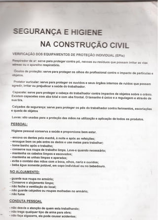 SEGURANQA E HIGIENE
NA CONSTRUQÃO CIVIL
*.ERmcAçÄo Dos EQu|PAMENTos DE PRoTEçÄoiNo1/iouA|_(EPis)
âii-ací-er de ar: serve para proteger contra pó, nevoas ou residuos que possam ¡rritar as vias
aàees :-u o aparelho respiratorio.
.Í«:_1›:e de proteção: serve para proteger os olhos do profissional contra o impacto de particulas e
:c-e::s_
3-rotetor auricular: serve para proteger os ouvidos e seus órgãos internos de ruidos que possam
agredir, irritar ou prejudicar a saúde do trabalhador.
Capacete: serve para proteger a cabeça do trabalhador contra impactos de objetos sobre o crânio.
Existem capacetes com aba total e com aba frontal. O tamanho é único e a regulagem e através de
sua tira.
Calçados de segurança: serve para proteger os pés do trabalhador contra ferimentos, escoriaçöes
e queda de objetos
Luvas: são usadas para a proteção das mãos na utilização e aplicação de todos os produtos.
PESSOAL:
Higiene pessoal consenfa a saúde e proporciona bem estar.
- escova os dentes pela manhã, à noite e após as refeiçöes;
- enxugue bem os pés entre os dedos e use meias para trabalhar;
- tome banho após o trabalho;
- conserve sua roupa de trabalho Iimpa. Lave-a quando necessário;
- mantenha os cabelos limpos e escovados;
- mantenha as unhas limpas e aparadas;
- evite o contato das mãos com a boca, olhos, nariz e ouvidos;
- beba água somente potável, em copo individual ou no bebedouro.
No ALQJAMENTO: '
- guarde sua roupa no armário;
- Consen/e o alcjamento Iimpo;
- não feche a ventilação do local;
- não guarde calçados ou roupas molhadas no amiário;
- não fume
CONDUTA PESSOAL
= " Í 1: b Ih d- nao desvie a atençao de quem es a ra a an o;
- não traga qualquer tipo de amia para obra;
- räo faça algazarra, ela pode causar acidentes;
 