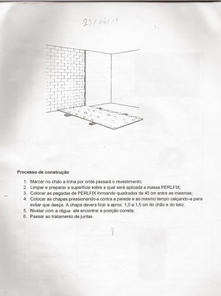 P _
__ “__
¬¬. ¿_ †` _____.N ,.,,.-WM'~ _ *J , ,..t..;_S _..___" _ __”_w,_,.s.-
x
_. - = -...._, ,
" ` _ - _, Z ì É "
1
,...›- --
__,,__..=-›-
3
›.
,, ,t.. ¿
€'
Í
?`
_. < '
¢ .
5 .-
.-- .,
Wi
ñ..^..WM,,,.M,,M..,...,..{
7,* .
É _'-= .
. 3 .
,=,..,É,ég 'É
..,. ,,,,_ :
- '-7. š
_; , › ,,..›. ~
;~~ - 2 _ F
..,
.-..;t;
W.W.v..-.....,.,›.,_-.›...~.¬_._....-w.,
_..:... Á
_, . » .¬›-- 4; .
'__, .;.
›-~.._,___...-««_.... -~ - - D --~....,_
É -re*-* "*"""'M ""^*~-~¬›¬_`.ÃÍ;I'- “r “ -
-`- :,. M “ ,_ %*¿...-.,,¿.,_¿†
, ¬=:;- , '" - _ " -___ ¬_.
x "* s: , i fs
a~____ i ff, f., ,,
“
rocesso de construçao
:PF-°!*-*
5
6
Marcar no chao a linha por onde passará o revestimento;
Limpar e preparar a superficie sobre a qual será aplicada a massa PERLFIX
Colocar as pegadas de PERLFIX formando quadrados de 40 cm entre as mesmas,
Colocar as chapas pressionando-a contra a parede e ao mesmo tempo calçando-a para
evitar que desça. A chapa devera ficar a aprox. 1,0 a 1,5 cm do chão e do teto,
Nivelar com a régua ate encontrar a posição correta;
Passar ao tratamento de juntas.
ti
,  Ñ" <._. _¿,s,;;gê
'
».,_
 