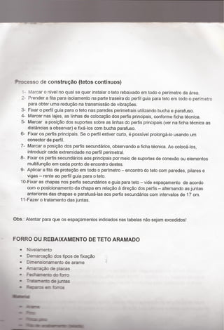 e ¬~ﬁ*-3, 7
Pmcesso de construção (tetos continuos)
' - Marcar o nivel no qual se quer instalar o teto rebaixado em todo o perímetro da área.
2- Prender a fita para lsolamento na parte traseira do perfil guia para teto em todo o perímetro
para obter uma reduçäo na transmissäo de vibraçöes.
3- Fixar o perfil guia para o teto nas paredes perimetrais utilizando bucha e parafuso.
4- Marcar nas lajes, as Iinhas de colocação dos perfis principais, conforme ficha técnica.
5- Marcar a posição dos suportes sobre as linhas do perfis principais (ver na ficha técnica as
distancias a observar) e fixá-los com bucha parafuso.
6- Fixar os perﬂs principais. Se o perﬁl estiver curto, é possivel prolonga-lo usando um
conector de perfil.
7- Marcar a posição dos perfis secundarios, observando a ficha técnica. Ao colocá-los,
introduzir cada extremidade no perfil perimetral.
8- Fixar os perfis secundarios aos principais por meio de suportes de conexão ou elementos
multifunção em cada ponto de encontro destes_
9- Aplicar a fita de proteção em todo o perímetro - encontro do teto com paredes, pilares e
vigas - rente ao perfil guia para o teto.
10-Fixar as chapas nos perfis secundarios e guia para teto - vide espaçamento de acordo
com o posicionamento da chapa em relação à direçäo dos perfis - alternando as juntas
anteriores das chapas e parafusá-las aos perﬂs secundarios com inten/alos de 17 cm.
11-Fazer o tratamento das juntas.
Obs_: Atentar para que os espaçamentos indicados nas tabelas não sejam excedidos!
- FORRO OU REBAIXAMENTO DE TETO ARAMADO
~ Nivelamento
~ Demarcação dos tipos de ﬁxação
~ Dhtensionanento de arame “r
0 I-.ma1ação de placas
0 - Fedanerm do forro
0 Ttånam de jntas
0 mas a ¡rms
Á»
 