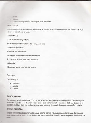 -
-53
U .:=:*:.:_
- -irte te:ica parafuso de fixaçäo auto brocante
U-:'_3..š RAS
E' :.:~¬:ra molduras frisadas ou decoradas. E floröes que são encontrados em barra de 1 m, e
: .ersos modelos e largura.
APi_icAçÄo ›
- Em reboco sem pintura
Pode ser aplicado diretamente com gesso cola
- Paredes pintadas
Verificar sua aderê`ncia_
- Paredes com revestimento cerâmíco
É preciso a ﬁxação com pino e arame
- Material
Moldura e gesso cola, pino e arame
Sancas
Sao très tipos:
0 Fechada
0 Aberta
0 Central
SANCA ABERTA si
Paste-se do rebaixamento de 0,25 cm a 0,27 cm do teto com uma bandeja de 30 cm de largura
¬~«'e,-'a-de. seguido do fechamento colocando-se a parte frontal - charriado de boca de sanca e
moldura de 8 cm - chamado de saia oferecendo condiçöes para iluminação indireta
$iIiHCA FECHADA
Says : -am-o procedimento da sanca aberta, porem rebaixa metade da largura da moldura
:LE ia ser .É com a boca de sanca e a moldura de 8 de saia, oferece apenas iluminação de
fm:
 