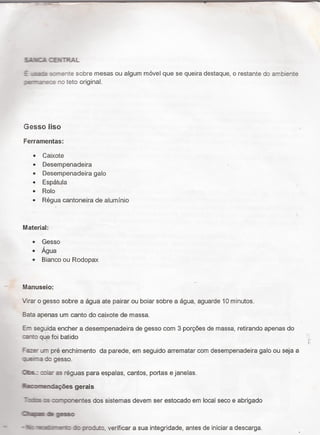 SAÉP- E.-."5TRAL
E .s.†= ss-este sobre mesas ou algum móvel que se queira destaque, o restante do ambiente
:er-a"e:e no teto original.
Gesso liso
Ferramentas:
0 Caixote
~ Desempenadeira
0 Desempenadeira galo
~ Espátula
0 Rolo
0 Régua cantoneira de aluminio
Material:
~ Gesso
0 Água
ø Bianco ou Rodopax
_ Manuseio:
Virar o gesso sobre a agua ate pairar ou boiar sobre a agua, aguarde 10 minutos.
Bata apenas um canto do caixote de massa.
Em seguida encher a desempenadeira de gesso com 3 porçöes de massa, retirando apenas do
canto que foi batido `
Fa-ser um pré enchimento da parede, em seguido arrematar com desempenadeira galo ou seja a
:i._i=.e`r¬_e do gesso.
Gas.: :ia es réguas para espalas, cantos, portas e janelas.
äunaﬂaçöes gerais
°:ni¬.s x :nponentes dos sistemas devem ser estocado em local seco e abrigado
m Q í
'-' - kz 'e.':.s:air†¬e'1i: :ic produto, verificar a sua integridade, antes de iniciar a descarga.
 