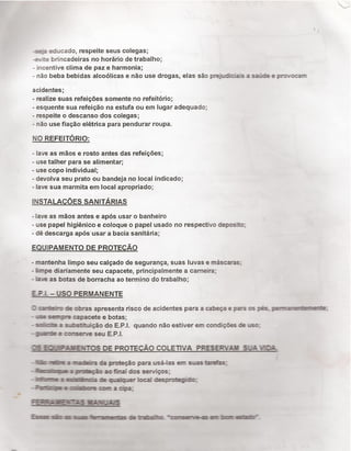 ã-_: -:=-sacado, respeite seus colegas;
-su-.e brincadeiras no horário de trabalho;
- incentive clima de paz e harmonia;
- não beba bebidas alcoólicas e não use drogas, elas são prejudìdaìs a saúde e provocam
acidentes; .
- realize suas refeiçôes somente no refeitório;
- esquente sua refeição na estufa ou em lugar adequado;
- respeite o descanso dos colegas;
- não use fiação elétrica para pendurar roupa.
No REFEITÓRIQ:
- lave as mãos e rosto antes das refeiçöes;
- use talher para se alimentar;
- use copo individual;
- devolva seu prato ou bandeja no local indicado;
- lave sua marmita em local apropriado;
|NsTA|_Ac:öEs sAN|†AR|As
-lave as mãos antes e após usar o banheiro
- use papel higiénico e coloque o papel usado no respectivo deposito;
- dé descarga após usar a bacia sanitária;
EQUIPAMENTO DE PROTECÄO
- mantenha limpo seu calçado de segurança, suas Iuvas e máscaras;
- lìmpe diariamente seu capacete, principalmente a cameira;
- ¡ave as botas de borracha ao termino do trabalho;
EP.L - USO PERMANENTE
Z de obras apresenta risco de acidentes para a cabeça e para os pés.
- .ig mi-e capaoete e botas;
- sick a szbstihxição do E.P.l. quando não estiver em concﬁçöes de uso:
- ¡www e corserve seu EP.l.
3 0S DE PROTECÃO COLETIVA PRESERVAI SUA VEJA
-åsázaniäadaputeçãoparamxsá-laseunsmxëaázsç
-map&çã:aot'naldosserviços;
-ﬂlnxaícbqxäqnnrbcddesquejdoç
-Wuiuçeuíveeonaciaag
ÉMMB
/,
 