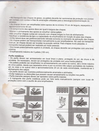 - N: rassiafe 25 chapas de gesso, os pallets deverão ter cantoneiras de proteção nos pontos
-2- :::r'i:a:: :::r* cerdas e fitas de amarraçäo utilizadas para a descarga e movimentação do
:r:o_x:
- _-'-s :razas -:ievem ser empilhadas sobre apoios de no mínimo 10 cm de largura, espaçados a
ía-.a›:e:nente 40 cm.
- Z :c-_::-rimento dos apoios deve ser igual à largura das chapas.
-1.12:-tef o alinhamento dos apoios ao empilhar varios pallets.
-Pda: empilhar chapas curtas em conjunto com chapas longas ou fora de alinhamento_
-`~./effficar a resistencia da laje e a capacidade da empilhadeira em funçao do peso das chapas.
- A fria lateral deve ser preferencialmente retirada somente no momento da aplicação das chapas.
- As chapas podem ser transportadas manualmente ou por empilhadeiras. No caso do transporte
fenual, as chapas devem ser levadas na posiçao vertical. Para chapas muito pesadas, o
rensporte manual podera ser realizado por duas pessoas_
- Nos locais potencialmente sujeitos à umidade, as chapas deverãio ser protegidas com uma lona
plástica. -
- Empilhamento maximo de 3 pallets (150 cm).
Perﬁs metálicos 1
- Os perfis devem ser armazenados em local Iimpo e plano, protegido do sol, da chuva e da
umidade. Se necessário, devem ser protegidos da umidade com uma manta plastica.
- Os pallets poderão ser empilhados no armazenamento uns sobre os outros, até o limite maximo
de cinco pallets, desde que separados entre si por no mínimo très calços (pontaletes de madeira),
um no meio e os outros dois a aproximadamente 20 cm de cada extremidade, mantendo-se o
alinhamento dos calços.
- Os perfis devem ser mantidos preferencialmente amarrados e alinhados.
- Evitar balanços ou distorçöes que possam causar amassamento ou torçöes nos perfis.
- Perfis menores sempre devem ser apoiados sobre perfis maiores_
- O transporte dos perfis metalicos pode ser feito tanto manualmente (sempre com luvas de
proteção) como com o auxilio de uma empilhadeira.
“ 7 '"~ =~f_,.,¿,¿ ,m,¡“ü¿'ä
~3»-;-fe:
'C *H -I fr/f `¬- _ - 9 /.r __;
,$91Y- .B3
_ - ..- _.¬...~.,,,_
_,-M' "' ^"'~~^ﬁ - mw.3%?
;¬=;,+-±.;=§¡±i _.'›-:.;,.__ T - ,_ .,.,~.;-..«;~,¢,;›¢
.<¦›;=;;;†;*if__-1@ =.;;»_†.-_J«.§¿:=. - se -a,_¬*.;»›r-T›~:v:¬~v-.-fi±- i,›; _ < _ _ ,_
.i
_» ' _;
-t.-.-†::-_†:;-;r-='~›s-__ __ ._ _ _ =¿__ ;=;›››;:;:;;.ﬁ;-.«-.- =.¡i=.›.:==,¢:~r~~--i=:a:¢a- ria;-.¬==››---›»~†-† _ _
›=†'3§Z~1=;-š:«=z>-¿fi-:f*.;1-5=.ff. wi_ _ __ '
'
:asa:ïaèïfel;a:s1':-ê-=z±1==¿;-~=;›,s==¢es:›e.-=21:faz:fi=a-;=›-;-›_w=»=›-,_ea¬-›-me -=T ~›=s-,¢:;.;-.^ 'zi¿iré-
ï›=le
-_ _ ¿L-.ììïšf-if '_f`:
~ *_-15;.. ^ -»_-:~=^= _:§,¢.;-W: -=_›,¢;›:.¢ø= ..
É* "M ^ `,;
" 1 ;
àï '"" i
.__ _ __', _ ,/= _, _ ,_ , ,;
_ f::;:_r;^'=_^_:; ;i5 se^mas-EsIi*===efì1ïš='-›¿iSä†;%i,§; 2:1:-›¿='~;§«' , :3,=;.:_;f-=;=a_
M __” M. ›.<v^ ._
_ Í-a›.;==:±-¡-=”;%šÉ%ztfìï2<f.›:.'=-=%i%~~› _1="_“f_;;-*_^-::_. ' *~
' T.- __,,.__,.¿__ .>: =1:~_ .au _._;-=§:§<,<;¡¦;;¡<;«¬c« _ _ .___ -
_*=3¿;_ ^_e__=_> f _,
t › ›.... ,=;-4521;" ':
-i §-_ ~ _ -__f,_,-_;~~ ~ _ ›-«.~=:,*=,;;=;;;:~:-2»':-;-_,if 0;@ ,gi '~.;- es ;-E
= - '_:;~› ,.=_« ›_>;;__;;;-
,_,,._,_†,_¿;_¡_¿,_,__ .,.,:,. ,___ __jEï*f;§ §_:.Í¦::.Í._'É_ __ '_.§~¢›:' 'P
››< ) < ¬ F
_-
>-'ç››szae1$¿§,;=.-_.¬e ›-.ae-_ _-
L ¿M
14%, 1›†±.4-...»» +<$~
»1.z.¿*.*_.e:» ¢,,›› ¿¡,_:_¡_
».i..›› _
'* “W
'ì7'i¬'¡¦'§¡Éf§ ig 7 : 1
'/”›"'“"" '“'"" H" __:-.=. Í,_`f_. *, W J ;›.=¿
a › _ _ ¬¿¬_gy¬.» &,aaå»=_ _@
Eïfïì
:aa
ii'
†;›>¢i;~=z_«=r›_ iz.,
-› -~›-«as-=-:â ±=.~.;.
:__`›_.-.;,_...=__»i_=_=;_-
_=*¬-;'-=.=~-›:= v±.<;_~.¡=..¿;;~.z›._;-21:14;-;›=; 'eg-›<*¡a›=±;;-;›¿¡¢;¿;i›;_, -' , 1 te, ¿ig¿ak . ›(¢_.f.,,ìÉš,¡¿...›*››-¿X-§_›__~_“,7 ;%Z,.,
- ---v f-1 1..;.-¢:.»›=;.¿›__,4; a::x'<:~=-
ï¿;íf-1ìÚ_¢1'I.¡vI_Ka$
%(
“___ _,. =i__,¡_
-me^ w»
._._¢. «_-* <- 'J- .†.``¦"`¦¦¦:- -. *ø›--.-;«~+›:<¢›:=.-«-_›¦†=._.› ` ,i e .'-$1@-:,f-ï¢z›±›¢=w-›=f::›=;› _ t=zr¢±;~.-mr:-ex»_,.,-«†»=:__¢_.-eg »___ M _.=;__-W;-i;-.=t_ -_.;›a;__-V _,;_=*_- :_
_-_-=.=;¢-s_:>,›;›z¿~. ¬
_
i§;._-=;¿.=_§; '
' ~:2-;±šë*:›_:215;* .;'›;¬'1±'.;¿›=
ze' =†"”*1"'*íf±_'š'.'*;?ë~íê`
:_.~'_››-. J,-›-¿e
`-2=>-1:2',-;;f;>y›i=1š=
1' ..5¿-`J.-a¢E'_,._ ' ¬†
'°"*'^šë `* “ ,
fr
a
›
›~
=›.
i
›
:«f==,;.;.;.=. -,_ = -:sf eat _~,,_¢›,..i-_=_-=-..1;†;-'_¢-›¿¿._;= .± i_-.<=<,-=±--:<¢,,-»=- =__ ›;:›;=-=,;;=«
a-f›i“;=§_›a*;Ei§-:~f=?2-==»=_«~sf;iae»=f«:›<«;†e;§*<:= ^"-a»f»>:›.-.†;_»: ziêš-§=.e_«¦~,›_§f.;s¬
._ ¬
ft
' 2-1;'-2'-2~I;føã_. ¿,__1=›-i-.sw ›e1§*=_z? :`~;
_ _¿:Í="=.,~`~"=›.~ -N-
21-'›`-"_f3:S'.'1`:-Eír.-i'*Ii›¦i ._›Eš't-.___, _
¿_ É "¢~ A ¿__
iz. Í'
_..-_M.<=:,›,.=_›=¢-.›¦Mv,---¿___ ___.
'¿å!='f-f-=-†-'-^i:å'=-i':=~2'{.;†.--..“ 22:'-' - -»_---tt:-:>.=,-›'›_=›f ›s:;.*«=_-__'-tw-==.›:fi¿=«;={ -3,g¿ï*“___ V _v_______________.¬† ._-,›=a¡==s.
-;'~;-_2.›±§-z:_f-.f_§;'=-*;3^†'«";;
_.. "f-5' -í^ :;†:'w=:«=#~
,,,;s<¢*
' «ii -~` « *
_
“*~`?*¿“f~Í.`ít¢-{ì*=*`*§"*“99f*“ »tw
_-=_›¦ -†I'~"›= -<:-;:›..i:'.'._, ¦f -f--~-A.-t.-'^'› '-<= ='>=.*ï_ _- _ ' “ " "4;+';;~'-2.'=›› 1;@ g_<;.,»_;-,;,,,_,.,,,*;; _,,;~›-eee; .~_†_~ ~.- â __ ff.,- _
~ T `
É. W "Q
šfåäifšff
*É
- a
**= a
sti:
gi:_
___»
 