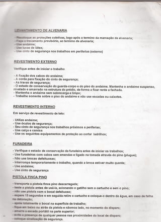 .'L.¶ﬁ“Z!-,±IETU DE ALVENARIA
-ìmcvzce a proteçöes coletivas, logo após o termino da marcação da alvenaria;
~- 21:: : :-sramento provisório, ao termino da alvenaria;
-- .s a¬:..aíme;
- .S 1_'.as de látex;
- -se :nto de segurança nos trabalhos em periferias (externo)
REVESTIMENTO EXTERNO
'Veriﬁque antes de iniciar o trabalho
- A ﬁxação dos cabos do andaime;
- A corda para fixação do cinto de segurança;
- As travas de segurança; ~
- O estado de conservação do guarda-corpo e do piso do andaime. Mantenha o andaime suspenso,
nivelado e amarrado na estrutura do prédio, de forma a ficar rente a fachada.
- Mantenha 0 andaime sem sobrecarga e limpo; . `
- Trabalhe somente sobre o piso do andaime e não use escadas ou caixotes.
REVESTIMENTO INTERNO
Em serviço de revestimento de teto:
- Utilize andaime;
- Use óculos de segurança;
- Seu cinto de segurança nos trabalhos próximos a periferias;
- Use calça e camisa
- Use os seguintes equipamentos de proteção ao cortar ladrilhos;
FURADEIRA
- Veriﬁque o estado de conservação da furadeira antes de iniciar os trabalhos;
- Use furadeiras com cabos sem emendas e ligado na tomada através do pino (pIugue);
- Não use brocas defeituosas;
- lnterrompa temporariamente o trabalho, quando a broca estiver muito quente;
- Use andaime; A
- Use cinto de segurança
PISTOLA FINCA PINO
- trasporte a pistola finca pino descarregada;
- í a pistola antes de usá-la, acionando o gatilho sem o cartucho e sem o pino;
- rá: use pistola com o bocal defeituoso;
- amare 15 segundos e em seguida retire o cartucho e coloque-o dentro da água, em caso de falha
- ¡nie ttànerme o bocal na superficie de trabalho;
- 'ìa bäxo ou atrás da pistola e nãomoa lado, no momento do disparo;
- ¡mare ¡ scada portátil na parte superior;
2 - envie 2 ;II%1ça de qualquer pessoa nas proximidades do local de disparo;
- anne Százação de segurança. -
 