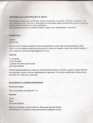 ›
i
I
I
I
I
I
I
I
' _
íií IE GIÍSTRUQÃO A SECO
íísn ¡ici xfa residencias, edificios residenciais, comerciais, industriais, hospitašares, ez:
1-mi ¬|:¬-as reformas e restauraçäo de construçöes antiga, apresentando soluçöes ¡ncvaocfa
¬IlIr-üvmlic me «Q técnico como arquìtetónico.
ïínimnàom um trabalho moderno, rápido, seco, sistematizado e económico.
|=±:I;¡.o
$2
E-_=u".ssa:.a
Pac-es 5-3x60 fundiçâo vasada em fonna composta por quatro réguas esquadrejadas, sobre
.~«r:s 4 mm.As réguas podem ser em aluminio, resina ou madeira, duas com encaixe positivo e
Las negativos, tampa para gravação de nervura.
Material:
5 k de gesso
3 litros de água
1 grampo de arame galvonizado
Cera desmoldante
Sistema desempenhado em ¡solar os componentes da forma, misturar o gesso na agua agitando
ate engrossar, encher a forma imediatamente, aguardar 15 minutos e desmoldar a placa pronta,
pendurar por 4 dias ate a cura total.
MOLDURAS E FLOROES DECORADOS
Forma em resina
Sao encontrados na medida de 1 m.
Iaterial:
Gesso
F-été
Zea desmoldante
luis.-rar o material, encher a fonna e vibrar para eliminar bolhas.
15 minutos e esta pronta para instalação na obra.
 