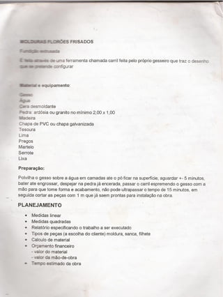 _ ¡I
Zlì FLCIHÉES FRISADOS
+`”-.llum -a|m.sa:z
E 'Tí males 2 _r.a ferramenta chamada carril feita pelo próprio gesseiro que traz o desea"-:
Amex mäfue :c-fñgurar
šfa e equipamentoï
Q.
.sí
1-9.2
Se-a :esrnoldante
Is-:ra: ardósia ou granito no minimo 2,00 x 1,00
Va:~eira
Zaapa de PVC ou chapa galvanizada
T-esoura
Lima
Pregos
Martelo
Serrote
Lixa
Preparação:
Polvilha o gesso sobre a agua em camadas ate o pó ficar na superficie, aguardar +- 5 minutos,
bater ate engrossar, despejar na pedra já encerada, passar o carril espremendo o gesso com a
mão para que tome forma e acabamento, não pode ultrapassar o tempo de 15 minutos, em
_ seguida cortar as peças com 1 m que já saem prontas para instalaçäo na obra.
PLANEJAMENTO
- Medidas linear
0 Medidas quadradas
0 Relatório especificando o trabalho a ser executado
0 `l'ipos de peças (a escolha do cliente) moldura, sanca, filhete
ø Calculo de material
0 Urçamento financeiro
- valor do material
- sašor da mão-de-obra
- estimado da obra
 