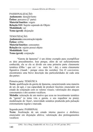 __________________________________
Acauam Silvério de Oliveira____________________________________
LING.– Est. e Pesq., Catalão-GO, vol. 16, n. 2, p. 131-147, jul./dez. 2012
140
PASSIONALIZAÇÃO:
Andamento: duraçãolento
Ênfase: percurso (2° parte)
Material fonético: vogais
Relação SO: Sujeito separado do Objeto
Modalidade: ser
Tema (geral): disjunção
TEMATIZAÇÃO:
Andamento:concentraçãorápido
Ênfase: refrão
Material fonético: consoantes
Relação so: sujeito possui objeto
Modalidade: fazer
Tema (geral): conjunção
“Garota de Ipanema” é um ótimo exemplo para exemplificar
os dois procedimentos. Isso porque, além de ser suficientemente
conhecida, ela se ela se divide em uma primeira parte claramente
temática (Olha  que coi  sa mais lin  da), e outra claramente
figurativa (Aaaah  porque estou tão sozinho). Em O cancionista,
encontramos uma breve descrição das particularidades de cada uma
das partes:
Primeira parte: TEMÁTICA
Texto: qualificação da garota de Ipanema, caracterizando uma maneira
de ser, de agir, e sua capacidade de produzir fascínio; enunciador em
estado de conjunção com os valores visuais; valorização dos ataques
consonantais e dos acentos vocálicos.
Melodia: reiteração de um motivo que ecoa no investimento temático
da “garota” (o tema vira a garota, o seu requebrar na praia),
modalização do fazer, tensividade somática produzida pela pulsação
extremamente regular e marcada.
Segunda parte: PASSIONAL
Texto: focalização de um estado interno passivo e disfórico;
enunciador em disjunção afetiva; valorização dos prolongamentos
vocálicos
 