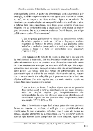 ______
O modelo semiótico de Luiz Tatit e suas implicações na análise da canção...______
LING.– Est. e Pesq., Catalão-GO, vol. 16, n. 2, p. 131-147, jul./dez. 2012
143
analiticamente isento. A partir da aproximação com Drummond, por
exemplo, a MPB sempre estaria em vantagem com relação ao samba,
ao axé, ao sertanejo e ao funk carioca. Agora se o critério for
cancional, pensando relações de compatibilidade entre melodia e letra,
a balança fica mais equilibrada, pois todos esses gêneros criam suas
próprias leis de compatibilidade e organização, com maior ou menor
grau de acerto. De acordo com o professor David Treece, em artigo
publicado na revista Teresa número 5:
O que me parece questionável é a validade de construir uma história
da música popular a partir de critérios e linguagem analítica
resgatados da tradição da crítica textual, o que pressupõe certas
inclusões e exclusões (como podem a música sertaneja, a Jovem
Guarda, o brega e o funk ser acomodados nesse esquema?)
(TREECE, 2003).
Essa percepção do método do Tatit é a meu ver o que ele tem
de mais radical e avançado. Ele está buscando estabelecer aquilo que
existe de comum a todas as canções, seus elementos estruturais, como
os elementos comuns a um poema, ou a uma sinfonia, que são sempre
variáveis e não-identicos, mas que, ainda assim, são determináveis até
certo ponto. Daí talvez uma das razões de estranhamento de um
pesquisador que se utilize de um modelo histórico de análise, porque
em certo sentido ele trata daquilo que é permanente e invariável nos
objetos estéticos. Ou seja, aquilo que em certo sentido resiste ao
tempo. Nas palavras do próprio autor:
O que se tenta, no fundo, é explicar alguns aspectos de produção
desse sentido geral, a partir do reconhecimento dos traços comuns a
todas as canções, aqueles que, independentemente das
particularidades da obra, nos oferecem uma pronta identificação de
sua natureza. Aqueles que nos permitem dizer, simplesmente: Isto é
uma canção (TATIT, 1996, p. 26).
Mas o interessante é que Tatit nunca perde de vista que essa
forma da canção, na verdade, é múltipla e as possibilidades de
combinação de seus elementos, infinitas. Isso é, além de buscar na
canção aqueles elementos de permanência, ele vai procurar também
aqueles que tornam cada compositor um caso singular, aquilo que
 