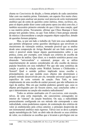__________________________________
Acauam Silvério de Oliveira____________________________________
LING.– Est. e Pesq., Catalão-GO, vol. 16, n. 2, p. 131-147, jul./dez. 2012
144
chama no Cancionista de dicção, a forma própria de cada cancionista
lidar com sua matéria prima. Entretanto, um aspecto fica muito claro:
assim como para analisar um poema você precisa de certo instrumental
analítico que de conta de questões como métrica, ritmo, eu-lírico, etc,
para só depois poder dizer como cada poeta opera (ou não) com eles, é
também necessário primeiro entender do que é feito uma canção, qual
a sua matéria prima. Novamente, afirmar que Chico Buarque é bom
porque tem grandes letras, ou que Tom Jobim é bom porque entende
de música é desconsiderar a canção enquanto objeto específico, dotado
de questões formais próprias.
Mas, se por um lado o trabalho do Tatit tem essa radicalidade
que permite ultrapassar certas questões ideológicas que envolvem os
mecanismos de valoração estética, tornando possível que se analise
desde uma composição de Arrigo Barnabé até um funk carioca, por
outro é possível ainda lançar alguns questionamentos sobre a sua
prática, como, por exemplo, com relação aos critérios de escolha de
seus objetos de análise. Quer dizer, se o modelo semiótico possui essa
dimensão “universalista” e estrutural, porque ele se utiliza
majoritariamente de autores considerados do alto escalão da música
popular brasileira em seus trabalhos? Por que não uma semiótica da
canção a partir da relação entre Waldick Soriano e Chitãozinho e
Xororó? Qual o sentido político implicado nessa escolha e,
principalmente, em que medida esses objetos não determinam o
próprio método desenvolvido por ele, tornando universal aquilo que é
específico de certa vertente da canção. Para Tatit, se trata
simplesmente de uma escolha de caráter pessoal, que não influencia no
rigor da análise. Mas em que medida podemos garantir que, caso os
objetos privilegiados por ele fossem outros, suas conclusões sobre o
que é determinante na canção não mudaria radicalmente?
Todos os artistas analisados em O cancionista, com exceção,
talvez, de uma certa majestade, são cancionistas consagrados no
interior do “cânone” da canção brasileira. Ou seja, a radicalidade
potencialmente configurada em seu método não corresponde a uma
radicalidade, como poderíamos esperar, de contestação dos critérios de
valor já estabelecidos pela crítica anterior, a princípio desprovida de
um instrumental analítico mais rigoroso. Talvez isso se deva a própria
opção metodológica do Tatit: ao abrir mão de discutir os seus critérios
de valor, ou evidenciar as escolhas que o levaram a privilegiar este ou
 