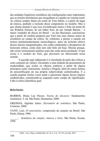 __________________________________
Acauam Silvério de Oliveira____________________________________
LING.– Est. e Pesq., Catalão-GO, vol. 16, n. 2, p. 131-147, jul./dez. 2012
146
das unidades lingüístico-melódicas são configurações mais importantes
que as tensões harmônicas que mergulham as canções no sistema tonal.
As críticas sempre falam em nome de Tom Jobim, e a partir do lugar
da música, pedindo a inclusão desse componente no modelo. Mas o
que chama atenção é que essa reivindicação nunca é feita em nome de
um Waldick Soriano, de um Odair José, de um Amado Batista – o
maior vendedor de discos do Brasil – ou dos Racionais, cancionistas
que a partir do modelo proposto por Tatit tem uma chance maior de
existência no campo da crítica. Se voltarmos a pensar a canção em
termos predominantemente musicológicos, antes da inclusão efetiva
desses autores marginalizados, eles estão condenados a desaparecer do
horizonte crítico, como aliás tem sido feito até hoje. Mesmo porque,
não existe instrumental analítico para dar conta dessa produção. O que
existe é o modelo do Tatit, que precisaria ser direcionado nesse
sentido.
A questão aqui subjacente é a vinculação de parte das críticas a
certo conjunto de valores vinculados a uma tradição de pensamento da
modernidade, que avalia os objetos estéticos a partir de alguns
princípios como Autonomia, Autoria e Origem, além de outras formas
de presentificação da sua própria subjetividade centralizadora. E a
canção popular muitas vezes tende a questionar alguns desses lugares
estabelecidos, constituindo-se enquanto outro campo de significação.
Cabe à crítica identificar qual.
Referências
BARROS, Diana Luz Passos. Teoria do discurso: fundamentos
semióticos. 2. ed. São Paulo, Humanitas, 2000.
GREIMAS, Algirdas Julius. Dicionário de semiótica. São Paulo,
Contexto, 2008.
TATIT, Luís. O cancionista: composição de canções no Brasil. São
Paulo, Edusp, 1996.
______. Semiótica da canção: música e letra. São Paulo, Escuta,
1995.
 
