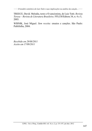 ______
O modelo semiótico de Luiz Tatit e suas implicações na análise da canção...______
LING.– Est. e Pesq., Catalão-GO, vol. 16, n. 2, p. 131-147, jul./dez. 2012
147
TREECE, David. Melodia, texto e O cancionista, de Luiz Tatit. Revista
Teresa – Revista de Literatura Brasileira. FFLCH/Editora 34, n. 4 e 5,
2003.
WISNIK, José Miguel. Sem receita: ensaios e canções. São Paulo:
Publifolha, 2004.
Recebido em 29/08/2011
Aceito em 17/09/2011
 