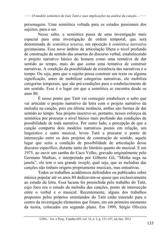 ______
O modelo semiótico de Luiz Tatit e suas implicações na análise da canção...______
LING.– Est. e Pesq., Catalão-GO, vol. 16, n. 2, p. 131-147, jul./dez. 2012
133
personagens. Uma semiótica voltada para os estados passionais dos
sujeitos, para o ser.
Nesse salto, a semiótica passa de uma investigação mais
espacial para uma investigação de ordem temporal, que será
denominada de semiótica tensiva, em oposição à semiótica narrativa
greimasiana. Esse novo âmbito de articulação libera o nível profundo
de construção de sentido das amarras do discurso verbal, estabelecendo
o projeto narrativo básico do homem como uma tentativa de dar
sentido ao tempo, mais do que como uma tentativa de construir
narrativas. A condição da possibilidade de existência das narrativas é o
tempo. Ou seja, para que o sujeito possa construir um texto ou alguma
significação, antes de mobilizar categorias narrativas, ele mobiliza
categorias temporais, que são pré-condições para o estabelecimento de
um sentido. Esse é o lugar em que a semiótica se encontra desde os
anos 80.
É nesse ponto que Tatit vai conseguir estabelecer o salto que
vai articular o projeto narrativo da letra com o projeto narrativo da
melodia na canção, pois em última instância, ambas são formas de dar
sentido ao tempo. Seu projeto inscreve-se, portanto, nesses esforços da
semiótica por procurar o nível básico mais profundo das condições de
possibilidade de toda narrativa. Por outro lado, a percepção de que a
canção comporta dois modelos narrativos postos em relação, um
linguístico e outro musical, levou Tatit a procurar o ponto de
intersecção entre os dois projetos de construção de sentido, aquele
lugar que seria a condição de possibilidade de articulação desse
discurso específico, distante tanto do literário quanto do musical. E em
1975, ao ouvir um samba do Caco Velho, gravado originalmente pelo
Germano Mathias, e interpretado por Gilberto Gil, “Minha nega na
janela”, ele tem o seu grande insight, qual seja, que as melodias das
canções não tinham origens propriamente musicais, mas entoativas.
Todos os trabalhos acadêmicos defendidos ou publicados sobre
música popular até os anos 80 dedicavam-se quase que exclusivamente
ao estudo da letra. Essa lacuna foi preenchida pelo trabalho do Tatit,
cujo foco era o estudo da melodia das canções, ponto de intersecção
entre o verbal e o musical. Recentemente, alguns dos trabalhos
propostos pelos próprios orientandos do Tatit estão trazendo para o
centro da investigação elementos que foram, em um primeiro momento
da teoria, colocados em segundo plano. Em 1999, Sérgio Oliveira
 