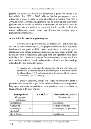 __________________________________
Acauam Silvério de Oliveira____________________________________
LING.– Est. e Pesq., Catalão-GO, vol. 16, n. 2, p. 131-147, jul./dez. 2012
134
propõe um estudo da dicção dos intérpretes a partir do timbre e da
intensidade. Em 2002 e 2007, Márcio Coelho preocupa-se com o
estudo do arranjo, a partir de uma abordagem semiótica. Em 1997 e
2002, Ricardo Monteiro, pela primeira vez no Brasil aplica a semiótica
greimasiana ao estudo da música instrumental. Já em outras áreas de
estudos que não a semiótica, as contribuições do modelo de Tatit são
menos difundidas, assim como sua difusão no exterior, que é
praticamente inexistente.
A semiótica da canção: o pulo do gato
Acredito que o ponto decisivo do método do Tatit, aquilo que
ele tem de mais revolucionário, é a proposição de uma base figurativa
fundamental no gesto melódico dos cancionistas, a ideia de que a
eficácia de uma canção está na permanência de seus traços entoativos e
no modo como o cancionista consegue criar um equilíbrio entre texto,
melodia e fala. Como se a canção fosse o resultado de um equilíbrio
entre a esfera artística e a esfera do cotidiano, tirando sua força do jogo
estabelecido entre esses dois polos:
A grandeza do gesto oral do cancionista está em criar uma obra
perene com os mesmos recursos utilizados para a produção efêmera
da fala cotidiana [...] A melodia entoativa é o tesouro óbvio e secreto
do cancionista (TATIT, 1996, p. 11).
A canção ocuparia, assim, um lugar intermediário entre o
plano da arte autônoma – que inclui música e literatura – e o plano da
linguagem ordinária do cotidiano, localizando-se entre as esferas do
fazer artístico e do fazer prático:
Plano prático
(linguagem
cotidiana)
CANÇÃO Plano artístico (música,
literatura, etc.)
Espontâneo autonomia
Coloquial código específico
valorização da
finalidade
valorização do processo
Significado significante
 