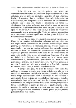 ______
O modelo semiótico de Luiz Tatit e suas implicações na análise da canção...______
LING.– Est. e Pesq., Catalão-GO, vol. 16, n. 2, p. 131-147, jul./dez. 2012
135
Toda fala tem uma melodia própria, que percebemos
especialmente bem quando ouvimos uma língua desconhecida. A fala
cotidiana tem um contorno melódico específico, só que totalmente
instável, de natureza efêmera e utilitária. Uma melodia irregular e de
fluxo contínuo, que não permite que se depreenda um sentido único e
definido. Isso porque sua função é unicamente dar forma aos
significados dos textos, colocados em primeiro plano no processo
comunicativo. A vida dessa melodia é breve e se perde imediatamente
após sua realização. Caso não fosse assim, a eficácia do processo de
comunicação estaria comprometida. Todas as pessoas construiriam
falas artísticas centradas no significante e teriam grande dificuldade na
transmissão dos conteúdos.
No caso das melodias propriamente musicais, o significante se
liberta de um conteúdo mais imediato e ela pode assim se voltar para
sua própria forma, obedecendo a um processo de estruturação interno
próprio, que valoriza não a finalidade, mas seu próprio processo de
constituição – no caso da música autônoma. Um exemplo bastante
utilizado por Luiz Tatit é bem didático nesse sentido: imaginemos um
sujeito que pretende abrir uma porta. Caso ele se demore muito em
cada gesto, dando voltas e mais voltas antes de finalmente pôr a mão
na fechadura, a finalidade do processo (abrir a porta) estaria
comprometida e, imediatamente, pensaríamos se tratar de uma
performance artística, ou de uma brincadeira. Na prática cotidiana o
processo é apenas um meio para se atingir certa finalidade, enquanto
na artística, muitas vezes, o meio é a própria finalidade.
A canção fica, pois, no meio do caminho entre essas duas
práticas, preocupada em criar uma forma artística que não perca a
eficácia do processo de comunicação, criando um modelo estético que
nunca rompe completamente com as inflexões da fala cotidiana, e
retira muito de sua potência da capacidade de lidar com os impulsos
contraditórios das sequências melódicas e das unidades linguísticas. A
habilidade de um compositor consistiria, então, na manipulação dessas
forças contraditórias, no quanto ele consegue se equilibrar entre os dois
campos, de modo a construir uma obra em que esses elementos
apareçam organicamente articulados, e não no quanto ele pareça tender
para um lado ou para o outro.
 