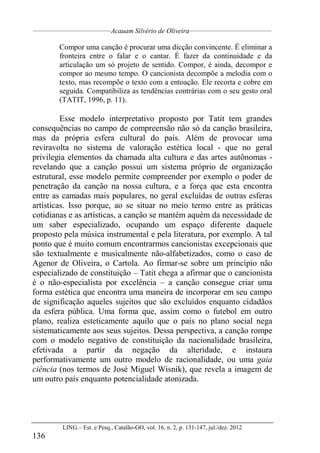 __________________________________
Acauam Silvério de Oliveira____________________________________
LING.– Est. e Pesq., Catalão-GO, vol. 16, n. 2, p. 131-147, jul./dez. 2012
136
Compor uma canção é procurar uma dicção convincente. É eliminar a
fronteira entre o falar e o cantar. É fazer da continuidade e da
articulação um só projeto de sentido. Compor, é ainda, decompor e
compor ao mesmo tempo. O cancionista decompõe a melodia com o
texto, mas recompõe o texto com a entoação. Ele recorta e cobre em
seguida. Compatibiliza as tendências contrárias com o seu gesto oral
(TATIT, 1996, p. 11).
Esse modelo interpretativo proposto por Tatit tem grandes
consequências no campo de compreensão não só da canção brasileira,
mas da própria esfera cultural do país. Além de provocar uma
reviravolta no sistema de valoração estética local - que no geral
privilegia elementos da chamada alta cultura e das artes autônomas -
revelando que a canção possui um sistema próprio de organização
estrutural, esse modelo permite compreender por exemplo o poder de
penetração da canção na nossa cultura, e a força que esta encontra
entre as camadas mais populares, no geral excluídas de outras esferas
artísticas. Isso porque, ao se situar no meio termo entre as práticas
cotidianas e as artísticas, a canção se mantém aquém da necessidade de
um saber especializado, ocupando um espaço diferente daquele
proposto pela música instrumental e pela literatura, por exemplo. A tal
ponto que é muito comum encontrarmos cancionistas excepcionais que
são textualmente e musicalmente não-alfabetizados, como o caso de
Agenor de Oliveira, o Cartola. Ao firmar-se sobre um princípio não
especializado de constituição – Tatit chega a afirmar que o cancionista
é o não-especialista por excelência – a canção consegue criar uma
forma estética que encontra uma maneira de incorporar em seu campo
de significação aqueles sujeitos que são excluídos enquanto cidadãos
da esfera pública. Uma forma que, assim como o futebol em outro
plano, realiza esteticamente aquilo que o país no plano social nega
sistematicamente aos seus sujeitos. Dessa perspectiva, a canção rompe
com o modelo negativo de constituição da nacionalidade brasileira,
efetivada a partir da negação da alteridade, e instaura
performativamente um outro modelo de racionalidade, ou uma gaia
ciência (nos termos de José Miguel Wisnik), que revela a imagem de
um outro país enquanto potencialidade atonizada.
 