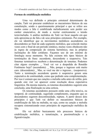 ______
O modelo semiótico de Luiz Tatit e suas implicações na análise da canção...______
LING.– Est. e Pesq., Catalão-GO, vol. 16, n. 2, p. 131-147, jul./dez. 2012
137
Formas de estabilização melódica
Uma vez definido o principio estrutural determinante da
canção, Tatit vai procurar estabelecer os mecanismos básicos de sua
constituição, sendo o questionamento principal o que se refere aos
modos como a fala é estabilizada melodicamente sem perder seu
caráter enunciativo, de modo a recriar esteticamente a tensão
texto/melodia. A análise melódica do Tatit vai focar naquilo em que
nela aproxima-se da fala e de seus princípios estruturais. Por exemplo,
ele vai identificar que os movimentos melódicos ascendentes ou
descendentes ao final de cada segmento melódico, que coincide muitas
vezes com o final de um período sintático, muitas vezes obedecem não
às regras de composição do sistema harmônico, mas às próprias
inclinações do falar cotidiano. Façamos uso de um mínimo de
fonologia nesse momento. Na fala existem três tipos básicos de
terminações de frase: ascendente, descendente e suspensiva. Tais
fonemas terminativos recebem a denominação de tonemas. Podemos
citar alguns exemplos. _ Você vai ver a despedida do Ronaldo
Fenômeno hoje? (ascendente). _ Não, porque o ingresso está muito
caro. (descendente) _ Mas, se você me der o ingresso... (suspensiva).
Tanto a terminação ascendente quanto à suspensiva geram uma
expectativa de continuidade, como que pedindo uma complementação.
Por isso é comum que nas canções a melodia suba antes do refrão, pois
quando este vier vai aparecer como resolução dessa expectativa
linguística. Da mesma maneira, os tonemas descendentes sugerem uma
conclusão, uma finalização ou uma certeza.
Os tonemas ascendentes possuem então uma cifra tensiva, ou
temporal, de continuidade, sugerindo complemento, enquanto que os
descendentes sugerem descontinuidade, ruptura. A partir desses dois
princípios é que Tatit vai definir os mecanismos básicos de
estabilização da fala na melodia, ou seja, como na canção a melodia
recupera sistematizando esses princípios de organização melódica da
fala.
Ele vai definir basicamente três processos básicos de
estabilização melódica, a tematização, a passionalização e a
figurativização.
 