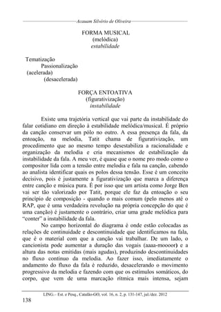 __________________________________
Acauam Silvério de Oliveira____________________________________
LING.– Est. e Pesq., Catalão-GO, vol. 16, n. 2, p. 131-147, jul./dez. 2012
138
FORMA MUSICAL
(melódica)
estabilidade
Tematização
Passionalização
(acelerada)
(desacelerada)
FORÇA ENTOATIVA
(figurativização)
instabilidade
Existe uma trajetória vertical que vai parte da instabilidade do
falar cotidiano em direção à estabilidade melódica/musical. É próprio
da canção conservar um pólo no outro. A essa presença da fala, da
entoação, na melodia, Tatit chama de figurativização, um
procedimento que ao mesmo tempo desestabiliza a racionalidade e
organização da melodia e cria mecanismos de estabilização da
instabilidade da fala. A meu ver, é quase que o nome pro modo como o
compositor lida com a tensão entre melodia e fala na canção, cabendo
ao analista identificar quais os polos dessa tensão. Esse é um conceito
decisivo, pois é justamente a figurativização que marca a diferença
entre canção e música pura. É por isso que um artista como Jorge Ben
vai ser tão valorizado por Tatit, porque ele faz da entoação o seu
princípio de composição - quando o mais comum (pelo menos até o
RAP, que é uma verdadeira revolução na própria concepção do que é
uma canção) é justamente o contrário, criar uma grade melódica para
“conter” a instabilidade da fala.
No campo horizontal do diagrama é onde estão colocadas as
relações de continuidade e descontinuidade que identificamos na fala,
que é o material com que a canção vai trabalhar. De um lado, o
cancionista pode aumentar a duração das vogais (aaaa-moooor) e a
altura das notas emitidas (mais agudas), produzindo descontinuidades
no fluxo continuo da melodia. Ao fazer isso, imediatamente o
andamento do fluxo da fala é reduzido, desacelerando o movimento
progressivo da melodia e fazendo com que os estímulos somáticos, do
corpo, que vem de uma marcação rítmica mais intensa, sejam
 