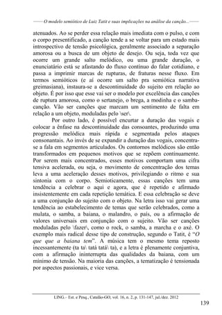 ______
O modelo semiótico de Luiz Tatit e suas implicações na análise da canção...______
LING.– Est. e Pesq., Catalão-GO, vol. 16, n. 2, p. 131-147, jul./dez. 2012
139
atenuados. Ao se perder essa relação mais imediata com o pulso, e com
o corpo presentificado, a canção tende a se voltar para um estado mais
introspectivo de tensão psicológica, geralmente associado a separação
amorosa ou a busca de um objeto de desejo. Ou seja, toda vez que
ocorre um grande salto melódico, ou uma grande duração, o
enunciatário está se afastando do fluxo contínuo do falar cotidiano, e
passa a imprimir marcas de rupturas, de fraturas nesse fluxo. Em
termos semióticos (e aí ocorre um salto pra semiótica narrativa
greimasiana), instaura-se a descontinuidade do sujeito em relação ao
objeto. É por isso que esse vai ser o modelo por excelência das canções
de ruptura amorosa, como o sertanejo, o brega, a modinha e o samba-
canção. Vão ser canções que marcam um sentimento de falta em
relação a um objeto, moduladas pelo ser.
Por outro lado, é possível encurtar a duração das vogais e
colocar a ênfase na descontinuidade das consoantes, produzindo uma
progressão melódica mais rápida e segmentada pelos ataques
consonantais. Ao invés de se expandir a duração das vogais, concentra-
se a fala em segmentos articulados. Os contornos melódicos são então
transformados em pequenos motivos que se repõem continuamente.
Por serem mais concentrados, esses motivos comportam uma cifra
tensiva acelerada, ou seja, o movimento de concentração dos temas
leva a uma aceleração desses motivos, privilegiando o ritmo e sua
sintonia com o corpo. Semioticamente, essas canções tem uma
tendência a celebrar o aqui e agora, que é repetido e afirmado
insistentemente em cada repetição temática. E essa celebração se deve
a uma conjunção do sujeito com o objeto. Na letra isso vai gerar uma
tendência ao estabelecimento de temas que serão celebrados, como a
mulata, o samba, a baiana, o malandro, o país, ou a afirmação de
valores universais em conjunção com o sujeito. Vão ser canções
moduladas pelo fazer, como o rock, o samba, a marcha e o axé. O
exemplo mais radical desse tipo de construção, segundo o Tatit, é “O
que que a baiana tem”. A música tem o mesmo tema reposto
incessantemente (ta ta tatá tatá ta), e a letra é plenamente conjuntiva,
com a afirmação ininterrupta das qualidades da baiana, com um
mínimo de tensão. Na maioria das canções, a tematização é tensionada
por aspectos passionais, e vice versa.
 