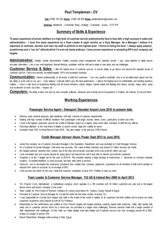 Paul Templeman - CV
Call: 07398 100 252 Home: 01206 230 630 Email: paultempleman@outlook.com
Address: Westland's - Colchester Road - Ardleigh - Colchester - Essex - CO7 7PA
Summary of Skills & Experience
15 years experience of proven abilities to a high level of customer service predominantly face to face with a high success in sales and
administration. I have five years experience as a Team Leader & eight months as a Duty Manager. As a Manager I believe it is
important to motivate, monitor and train my staff to perform to the highest level. I thrive on being the best. I always apply passion,
possitivness and a "can do" attitude which I'm sure my teams embrace. I have proven experience in exceeding KPI's and company set
targets.
Administrative: Adeptly handle administrative matters including email management and calendar events. I pay close attention to detail ensure
accurate information. I am a very well organised, forward thinking candidate with the skill set to adapt to new tasks and set challenges.
Customer Service & Sales: I offer the highest level of customer service. A proven ability to go above and beyond the standard levels of
customer service. I have won awards, exceeded targets, KPI's and increased business.
Communication: Interact professionally to all levels of staff and customers. I am very positive candidate who is an excellent team player and has
the ability to work well on my own. I truly believe I motivate staff to give the best performance. I deliver the highest level of confidentiality and handling sensitive
matters. I have a high level of experience dealing with all human emotions, culture, religion, special needs and feelings from stress, anxiety, anger, panic, upset
and excitement to name but a few. I respect all.
Computers: The ability to learn and pick up new computer software, hardware and a strong level of experience in Outlook, the Internet, Excel and Word.
Working Experiences
Passenger Service Agent - Swissport Stansted Airport June 2016 to present date.
 Working under extreme pressure, tight deadlines with high volumes of customer requirements.
 Dealing with high number of difficult situations from passengers with anger, anxiety, stress, worry, upset panic to name but a few.
 I work in the highest, pressured area for the whole of Stansted airport on a regular basis which other members of staff find too difficult.
 Paid close attention to the most finest of details to ensure correct, legal and validity for travel.
 Awarded Clean CRC Criminal Record Check 2016. This also relates to the previous CRB Checks.
Credit Manager Advisor Haven Power Sept 2013 to June 2016.
 Joined the company as a Customer Accounts Manager in the Operations Department and was promoted to Credit Manager Advisor.
 As a Customer Accounts Manager I had some key accounts. The value of these business was around £1 million revenue per month.
 My largest customer renewed their contract due to the high service levels I provided which was worth £6 million per year.
 I was nominated and won various awards for going above and beyond the call of duty both to internal and external customers.
 Smashed 6 of the 7 targets set for the year of 2015/16. This included clearing a large backlog of insolvencies. I advanced on in-house computer
systems. Exceeded deadlines to close accounts and their debt within a set time.
 Improved and re developed the insolvency processes thus created new company paperwork, procedures for all members of staff which resulted on
reduced time spent on accounts by an average of 50% .
 I had success and praise for the way I dealt with customer complaints scoring 9/10. Portfolio to back up claim.
Team Leader & Customer Service Manager TUI UK & Ireland Nov 2008 to April 2013
 TUI (Tourism Union International) a multinational company which operates in a 180 countries with 30 million customers per year and is the largest
leisure travel and tourism company in the world.
 Team Leader for First Choice & Thomson Holidays for various sized teams for Greece, Canary Islands & Egypt.
 Promoted to Customer Service Manager for Crystal Ski within the first three months of joining TUI.
 I was responsible for Crystal Ski's largest club hotel in the whole of the world in relation to its customers and their welfare and to ensure we made
customers experience extra special as with all TUI Holidays.
 Responsible for the performance and welfare to First Choice's largest and longest standing customer based hotel achieving really high results both
sales and in customer service which as a result saw me promoted to a larger more challenging Thomson premium hotel with a larger member of
staff, departments and challenges. At this hotel our Sales targets were also beaten and Customer service was now averaging around 85 to 90%
weekly on a target of around 70% .
 Resort Stand-Alone Manager while working in Taba Egypt.
 