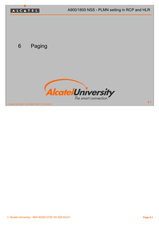 6 Paging 
© Alcatel University - 8AS 90200 0726 VT ZZA Ed.01 
A900/1800 NSS - PLMN setting in RCP and HLR 
6.1 
© Alcatel University - 8AS 90200 0726 VH ZZA Ed.01 Page 6.1 
 