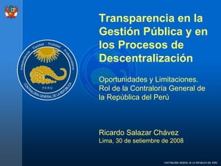 Transparencia en la
Gestión Pública y en
los Procesos de
Descentralización
Oportunidades y Limitaciones.
Rol de la Contraloría General de
la República del Perú



Ricardo Salazar Chávez .
Lima, 30 de setiembre de 2008
 