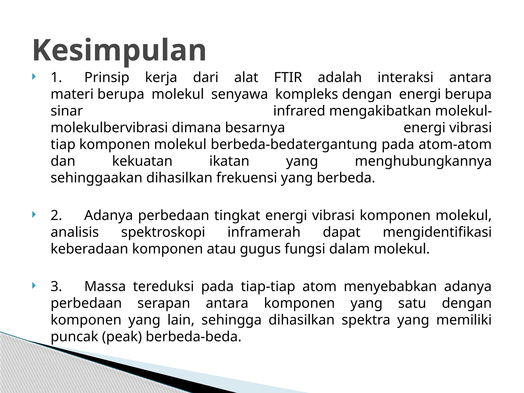  1. Prinsip kerja dari alat FTIR adalah interaksi antara
materi berupa molekul senyawa kompleks dengan energi berupa
sinar infrared mengakibatkan molekul-
molekulbervibrasi dimana besarnya energi vibrasi
tiap komponen molekul berbeda-bedatergantung pada atom-atom
dan kekuatan ikatan yang menghubungkannya
sehinggaakan dihasilkan frekuensi yang berbeda.
 2. Adanya perbedaan tingkat energi vibrasi komponen molekul,
analisis spektroskopi inframerah dapat mengidentifikasi
keberadaan komponen atau gugus fungsi dalam molekul.
 3. Massa tereduksi pada tiap-tiap atom menyebabkan adanya
perbedaan serapan antara komponen yang satu dengan
komponen yang lain, sehingga dihasilkan spektra yang memiliki
puncak (peak) berbeda-beda.
Kesimpulan
 