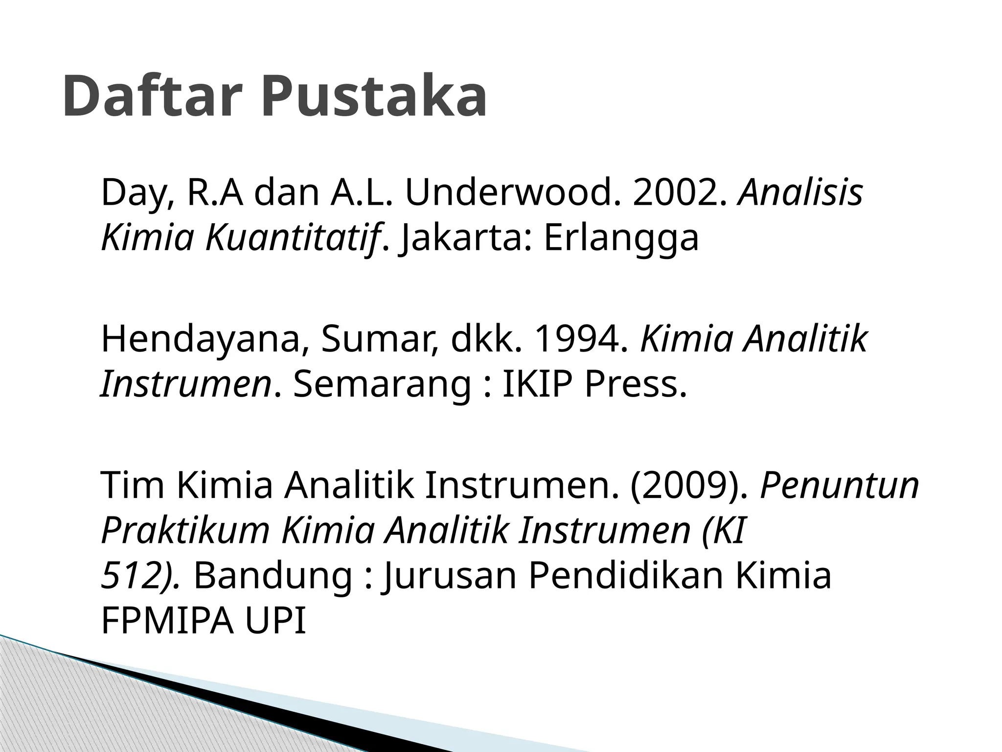 Day, R.A dan A.L. Underwood. 2002. Analisis
Kimia Kuantitatif. Jakarta: Erlangga
Hendayana, Sumar, dkk. 1994. Kimia Analitik
Instrumen. Semarang : IKIP Press.
Tim Kimia Analitik Instrumen. (2009). Penuntun
Praktikum Kimia Analitik Instrumen (KI
512). Bandung : Jurusan Pendidikan Kimia
FPMIPA UPI
Daftar Pustaka
 