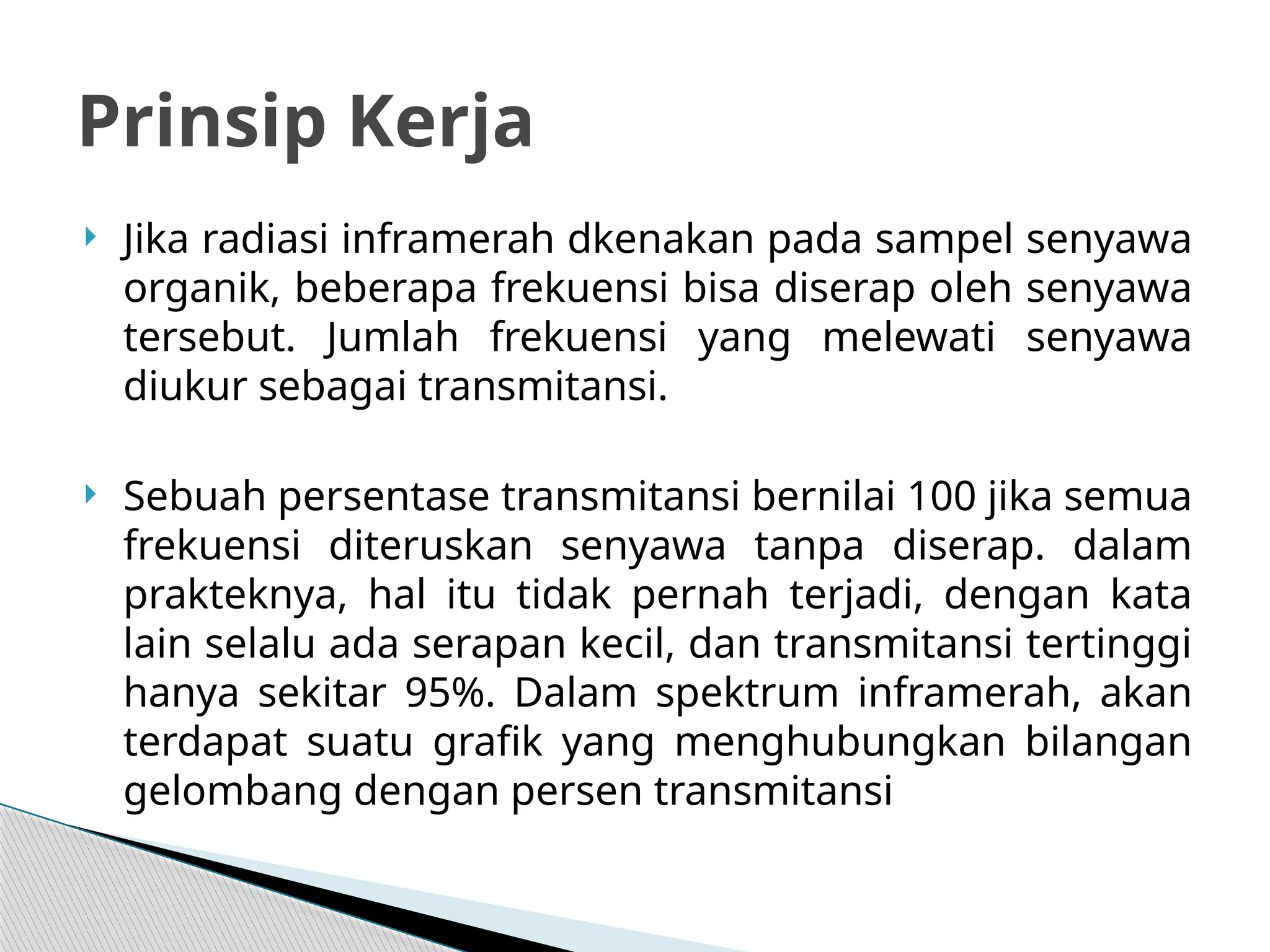  Jika radiasi inframerah dkenakan pada sampel senyawa
organik, beberapa frekuensi bisa diserap oleh senyawa
tersebut. Jumlah frekuensi yang melewati senyawa
diukur sebagai transmitansi.
 Sebuah persentase transmitansi bernilai 100 jika semua
frekuensi diteruskan senyawa tanpa diserap. dalam
prakteknya, hal itu tidak pernah terjadi, dengan kata
lain selalu ada serapan kecil, dan transmitansi tertinggi
hanya sekitar 95%. Dalam spektrum inframerah, akan
terdapat suatu grafik yang menghubungkan bilangan
gelombang dengan persen transmitansi
Prinsip Kerja
 