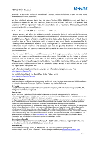 NEWS / PRESS RELEASE
Seite 2
Ablageort. So entstehen schnell die individuellen Lösungen, die die Kunden nachfragen, um ihre eigene
Wettbewerbsposition zu verbessern.
Mit dem Intelligent Metadata Layer (IML) der neuen Version M-Files 2018 können nun auch Daten in
bestehenden Ablageorten wie dem Filesystem, SharePoint oder anderen DMS- und ECM-Systemen ohne
Migration von M-Files angebunden werden. Sie können ebenso wie M-Files-interne Daten ergänzt, verknüpft,
bearbeitet und mobil bereitgestellt werden.
Viele neue Kunden und Gold-Partner-Status in nur zwölf Monaten
„Wir sind begeistert, wie schnell uns der Einstieg in M-Files gelungen ist. Bereits im ersten Jahr der Vermarktung
konnten wir zahlreiche Kunden für M-Files als Plattform für intelligentes Informationsmanagement gewinnen und
für 2018 ist unsere Pipeline schon jetzt gut gefüllt“, ergänzt Weber. „Diese Geschwindigkeit wird auch dadurch
ermöglicht, dass M-Files so einfach und intuitiv zu nutzen ist, dass unsere Kunden wenig Aufwand bei der
Einführung haben und schnell von der neuen Lösung überzeugt sind.“ Die Kunden setzen sich aus Neukunden und
bestehenden Kunden zusammen und erstrecken sich über die gesamte Bandbreite an Branchen und
Unternehmensgrößen. Das zeigt auch, wie universell und flexibel M-Files in unterschiedlichen Einsatzspektren
genutzt werden kann.
„Wer sich wie Esch & Pickel sehr gut mit ECM-Prozessen und -Technologien auskennt, kann mit M-Files innerhalb
kürzester Zeit im Vertrieb und in den Projekten erfolgreich sein. Esch & Pickel hat den Einstieg so fulminant
gemeistert, dass sie bereits im ersten Jahr zum Gold-Partner für M-Files aufsteigen", lobt Jan Thijs van
Wijngaarden, Channel Sales Manager Deutschland bei M-Files, die ECM-Experten aus Koblenz. „Aus der Vielzahl
an erfolgreichen Projekten wissen wir, dass M-Files-Kunden bei Esch & Pickel in guten Händen sind und freuen
uns auf ein ebenso erfolgreiches 2018."
Mehr Informationen zu den intelligenten Lösungen zum Informationsmanagement von M-Files:
https://www.m-files.com/de
Auf der Website steht auch eine Guided Tour für das Produkt bereit:
https://www.m-files.com/de/tour
Zusammenfassung
Die ECM-Profis von Esch & Pickel starten fulminant in das Geschäft mit M-Files: Viele neue Kunden und Gold-Status bereits
im ersten Jahr. Kunden profitieren von Workflows, Transparenz und intuitiver Bedienung.
Keywords
Esch & Pickel, Intelligent Metadata Layer, Enterprise Content Management, ECM, Dokumentenmanagement, DMS, IML,
Intelligentes Informationsmanagement
Über M-Files
M-Files, gegründet 1989 in Finnland, bietet eine Softwareplattform der nächsten Generation für intelligentes
Informationsmanagement. Sie verbessert die Performance von Unternehmen und Organisationen deutlich, indem sie den
Menschen hilft, Informationen effektiver zu finden und zu nutzen.
Im Gegensatz zu herkömmlichen Dokumentenmanagementsystemen (DMS), Enterprise-Content-Management-Systemen
(ECM) oder anderen Content-Services-Plattformen vereinheitlicht M-Files Systeme, Daten und Inhalte in der gesamten
Organisation, ohne bestehende Systeme und Prozesse zu stören oder eine Datenmigration zu erfordern.
M-Files bricht Informationssilos auf, indem es den Nutzern den Zugriff und die Nutzung von Informationen im gewünschten
Kontext erlaubt. Dabei können sich die Informationen in beliebigen Systemen, Repositories oder anderen Datenquellen
befinden, einschließlich Netzwerkordnern, SharePoint, File-Sharing-Diensten, ECM-Systemen, CRM-Systemen, ERP-
Systemen und anderen Geschäftsanwendungen und Ablagen. Tausende von Organisationen in über 100 Ländern nutzen M-
Files für die Verwaltung ihrer Geschäftsinformationen und Prozesse, einschließlich Elektra, NBC Universal, OMV und SAS.
Weitere Informationen finden Sie unter www.m-files.com. M-Files ist ein eingetragenes Markenzeichen der M-Files
Corporation. Alle anderen Warenzeichen sind Eigentum ihrer jeweiligen Inhaber.
Unternehmenskontakt
Herr Jan Thijs van Wijngaarden, Channel Sales Manager, T. +49 2102 420616, jan.thijs.van.wijngaarden[at]m-files.com,
M-Files, Kaiserswerther Str. 115, D-40880 Ratingen, www.m-files.de
Pressekontakt
Herr Bernd Hoeck, Managing Partner, T. +49 7721 9461 220, bernd.hoeck[at]bloodsugarmagic.com
bloodsugarmagic GmbH & Co. KG, Gerberstr. 63, D-78050 Villingen-Schwenningen, www.bloodsugarmagic.com
 