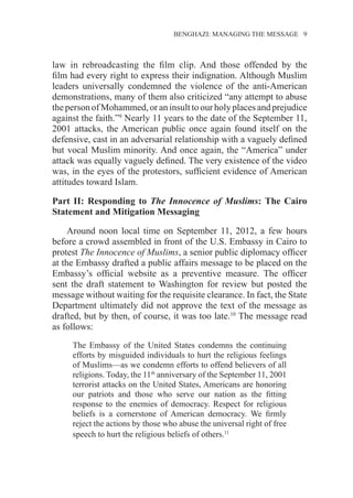 BENGHAZI: MANAGING THE MESSAGE 9
law in rebroadcasting the film clip. And those offended by the
film had every right to express their indignation. Although Muslim
leaders universally condemned the violence of the anti-American
demonstrations, many of them also criticized “any attempt to abuse
theperson of Mohammed,or an insultto our holy placesand prejudice
against the faith.”9
Nearly 11 years to the date of the September 11,
2001 attacks, the American public once again found itself on the
defensive, cast in an adversarial relationship with a vaguely defined
but vocal Muslim minority. And once again, the “America” under
attack was equally vaguely defined. The very existence of the video
was, in the eyes of the protestors, sufficient evidence of American
attitudes toward Islam.
Part II: Responding to The Innocence of Muslims: The Cairo
Statement and Mitigation Messaging
Around noon local time on September 11, 2012, a few hours
before a crowd assembled in front of the U.S. Embassy in Cairo to
protest The Innocence of Muslims, a senior public diplomacy officer
at the Embassy drafted a public affairs message to be placed on the
Embassy’s official website as a preventive measure. The officer
sent the draft statement to Washington for review but posted the
message without waiting for the requisite clearance. In fact, the State
Department ultimately did not approve the text of the message as
drafted, but by then, of course, it was too late.10
The message read
as follows:
The Embassy of the United States condemns the continuing
efforts by misguided individuals to hurt the religious feelings
of Muslims—as we condemn efforts to offend believers of all
religions. Today, the 11th
anniversary of the September 11, 2001
terrorist attacks on the United States, Americans are honoring
our patriots and those who serve our nation as the fitting
response to the enemies of democracy. Respect for religious
beliefs is a cornerstone of American democracy. We firmly
reject the actions by those who abuse the universal right of free
speech to hurt the religious beliefs of others.11
 