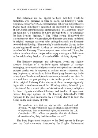 10 ������������������������������BENGHAZI: MANAGING THE MESSAGE
The statement did not appear to have mollified would-be
protestors, who gathered in force to storm the Embassy’s walls.
However, conservative U.S. commentators following the Embassy’s
Twitter feed immediately described the statement as “an example
of the Obama administration’s appeasement of U.S. enemies” under
the headline “US Embassy in Cairo chooses Sept. 11 to apologize
for hurt Muslim feelings.”12
The White House disavowed the
statement soon after. Nevertheless, the Embassy continued to defend
its original message. At some point during the attack, the Embassy
tweeted the following: “The morning’s condemnation (issued before
protest began) still stands. As does our condemnation of unjustified
breach of the Embassy.”13
A subsequent tweet reiterated: “Sorry, but
neither breaches of our compound or angry messages will dissuade
us from defending freedom of speech AND criticizing bigotry.”14
The Embassy statement and subsequent tweets are slightly
stronger iterations of a relatively recent subgenre of strategic
messaging, developed to mitigate actual or anticipated anti-American
protests carried out in response to actions and/or statements that
may be perceived as insults to Islam. Underlying the message is the
reiteration of fundamental American values, values that are often far
removed from the precipitating events on the ground. In the case
of the original Embassy Cairo statement, these messages typically
begin with a condemnation of the offending action, followed by a
recitation of the relevant pillars of American democracy: religious
freedom, religious and ethnic tolerance, and freedom of expression.
Similar language appears in U.S. Embassy Islamabad’s 2010
response to the plan announced by a Florida church to burn the
Koran on the anniversary of 9/11:
We condemn acts that are disrespectful, intolerant and
divisive…We believe firmly in freedom of religion and freedom
of expression; they are universal rights, enshrined in the U.S.
Constitution…We reaffirm our position that the deliberate
destruction of any holy book is an abhorrent act.15
The State Department response to the 2006 uproar in Europe
over the Danish cartoons lampooning the Prophet Muhammad
 