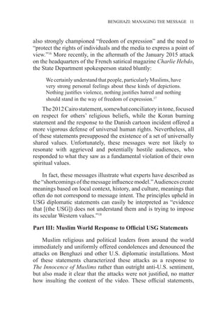 �����������������������������������BENGHAZI: MANAGING THE MESSAGE�����11
also strongly championed “freedom of expression” and the need to
“protect the rights of individuals and the media to express a point of
view.”16
More recently, in the aftermath of the January 2015 attack
on the headquarters of the French satirical magazine Charlie Hebdo,
the State Department spokesperson stated bluntly:
We certainly understand that people, particularly Muslims, have
very strong personal feelings about these kinds of depictions.
Nothing justifies violence, nothing justifies hatred and nothing
should stand in the way of freedom of expression.17
The2012Cairostatement,somewhatconciliatoryintone,focused
on respect for others’ religious beliefs, while the Koran burning
statement and the response to the Danish cartoon incident offered a
more vigorous defense of universal human rights. Nevertheless, all
of these statements presupposed the existence of a set of universally
shared values. Unfortunately, these messages were not likely to
resonate with aggrieved and potentially hostile audiences, who
responded to what they saw as a fundamental violation of their own
spiritual values.
In fact, these messages illustrate what experts have described as
the “shortcomings of the message influence model.”Audiences create
meanings based on local context, history, and culture, meanings that
often do not correspond to message intent. The principles upheld in
USG diplomatic statements can easily be interpreted as “evidence
that [(the USG]) does not understand them and is trying to impose
its secular Western values.”18
Part III: Muslim World Response to Official USG Statements
Muslim religious and political leaders from around the world
immediately and uniformly offered condolences and denounced the
attacks on Benghazi and other U.S. diplomatic installations. Most
of these statements characterized these attacks as a response to
The Innocence of Muslims rather than outright anti-U.S. sentiment,
but also made it clear that the attacks were not justified, no matter
how insulting the content of the video. These official statements,
 