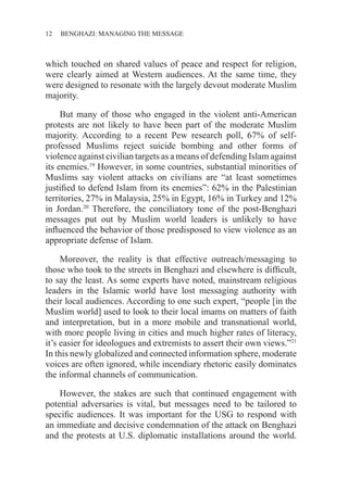 12 ������������������������������BENGHAZI: MANAGING THE MESSAGE
which touched on shared values of peace and respect for religion,
were clearly aimed at Western audiences. At the same time, they
were designed to resonate with the largely devout moderate Muslim
majority.
But many of those who engaged in the violent anti-American
protests are not likely to have been part of the moderate Muslim
majority. According to a recent Pew research poll, 67% of self-
professed Muslims reject suicide bombing and other forms of
violence against civilian targets as a means of defending Islam against
its enemies.19
However, in some countries, substantial minorities of
Muslims say violent attacks on civilians are “at least sometimes
justified to defend Islam from its enemies”: 62% in the Palestinian
territories, 27% in Malaysia, 25% in Egypt, 16% in Turkey and 12%
in Jordan.20
Therefore, the conciliatory tone of the post-Benghazi
messages put out by Muslim world leaders is unlikely to have
influenced the behavior of those predisposed to view violence as an
appropriate defense of Islam.
Moreover, the reality is that effective outreach/messaging to
those who took to the streets in Benghazi and elsewhere is difficult,
to say the least. As some experts have noted, mainstream religious
leaders in the Islamic world have lost messaging authority with
their local audiences. According to one such expert, “people [in the
Muslim world] used to look to their local imams on matters of faith
and interpretation, but in a more mobile and transnational world,
with more people living in cities and much higher rates of literacy,
it’s easier for ideologues and extremists to assert their own views.”21
In this newly globalized and connected information sphere, moderate
voices are often ignored, while incendiary rhetoric easily dominates
the informal channels of communication.
However, the stakes are such that continued engagement with
potential adversaries is vital, but messages need to be tailored to
specific audiences. It was important for the USG to respond with
an immediate and decisive condemnation of the attack on Benghazi
and the protests at U.S. diplomatic installations around the world.
 