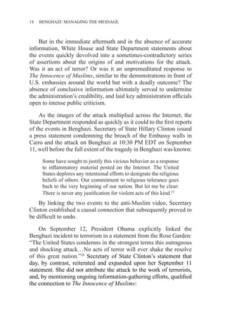 14 ������������������������������BENGHAZI: MANAGING THE MESSAGE
But in the immediate aftermath and in the absence of accurate
information, White House and State Department statements about
the events quickly devolved into a sometimes-contradictory series
of assertions about the origins of and motivations for the attack.
Was it an act of terror? Or was it an unpremeditated response to
The Innocence of Muslims, similar to the demonstrations in front of
U.S. embassies around the world but with a deadly outcome? The
absence of conclusive information ultimately served to undermine
the administration’s credibility, and laid key administration officials
open to intense public criticism.
As the images of the attack multiplied across the Internet, the
State Department responded as quickly as it could to the first reports
of the events in Benghazi. Secretary of State Hillary Clinton issued
a press statement condemning the breach of the Embassy walls in
Cairo and the attack on Benghazi at 10:30 PM EDT on September
11, well before the full extent of the tragedy in Benghazi was known:
Some have sought to justify this vicious behavior as a response
to inflammatory material posted on the Internet. The United
States deplores any intentional efforts to denigrate the religious
beliefs of others. Our commitment to religious tolerance goes
back to the very beginning of our nation. But let me be clear:
There is never any justification for violent acts of this kind.25
By linking the two events to the anti-Muslim video, Secretary
Clinton established a causal connection that subsequently proved to
be difficult to undo.
On September 12, President Obama explicitly linked the
Benghazi incident to terrorism in a statement from the Rose Garden:
“The United States condemns in the strongest terms this outrageous
and shocking attack…No acts of terror will ever shake the resolve
of this great nation.”26
Secretary of State Clinton’s statement that
day, by contrast, reiterated and expanded upon her September 11
statement. She did not attribute the attack to the work of terrorists,
and, by mentioning ongoing information-gathering efforts, qualified
the connection to The Innocence of Muslims:
 
