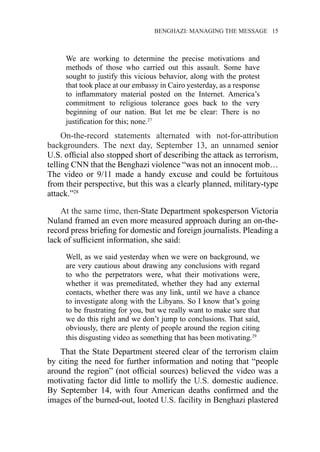 �����������������������������������BENGHAZI: MANAGING THE MESSAGE�����15
We are working to determine the precise motivations and
methods of those who carried out this assault. Some have
sought to justify this vicious behavior, along with the protest
that took place at our embassy in Cairo yesterday, as a response
to inflammatory material posted on the Internet. America’s
commitment to religious tolerance goes back to the very
beginning of our nation. But let me be clear: There is no
justification for this; none.27
On-the-record statements alternated with not-for-attribution
backgrounders. The next day, September 13, an unnamed senior
U.S. official also stopped short of describing the attack as terrorism,
telling CNN that the Benghazi violence “was not an innocent mob…
The video or 9/11 made a handy excuse and could be fortuitous
from their perspective, but this was a clearly planned, military-type
attack.”28
At the same time, then-State Department spokesperson Victoria
Nuland framed an even more measured approach during an on-the-
record press briefing for domestic and foreign journalists. Pleading a
lack of sufficient information, she said:
Well, as we said yesterday when we were on background, we
are very cautious about drawing any conclusions with regard
to who the perpetrators were, what their motivations were,
whether it was premeditated, whether they had any external
contacts, whether there was any link, until we have a chance
to investigate along with the Libyans. So I know that’s going
to be frustrating for you, but we really want to make sure that
we do this right and we don’t jump to conclusions. That said,
obviously, there are plenty of people around the region citing
this disgusting video as something that has been motivating.29
That the State Department steered clear of the terrorism claim
by citing the need for further information and noting that “people
around the region” (not official sources) believed the video was a
motivating factor did little to mollify the U.S. domestic audience.
By September 14, with four American deaths confirmed and the
images of the burned-out, looted U.S. facility in Benghazi plastered
 