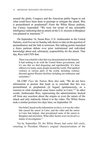 16 ������������������������������BENGHAZI: MANAGING THE MESSAGE
around the globe, Congress and the American public began to ask
what could have been done to preempt or mitigate the attack. Was
it premeditated or preplanned? From the White House podium,
Jay Carney responded: “We were not aware of any actionable
intelligence indicating that an attack on the U.S. mission in Benghazi
was planned or imminent.”30
On September 16, Susan Rice, U.S. Ambassador to the United
Nations, went live on six Sunday talk shows to take on the question of
premeditation and the link to terrorism. Her talking points launched
a fierce partisan debate over prior institutional and individual
knowledge about and, ultimately, responsibility for the attack. That
day, Rice told CNN that:
There was a hateful video that was disseminated on the Internet.
It had nothing to do with the United States government, and
it’s one that we find disgusting and reprehensible. It’s been
offensive to many, many people around the world. That sparked
violence in various parts of the world, including violence
directed against Western facilities including our embassies and
consulates.31
On CBS’ Face the Nation, Rice also said, “We do not have
information at present that leads us to conclude that this was
premeditated or preplanned…[it began] spontaneously…as a
reaction to what transpired some hours earlier in Cairo.”32
In other
words, Ambassador Rice, representing the administration, backed
off from any assertion about the origins or even the nature of the
attack and only indirectly linked it to the video. The White House
took a similar position two days later, on September 18:
Our belief, based on the information we have, is it was the video
that caused the unrest in Cairo, and the video and the unrest
in Cairo that helped—that precipitated some of the unrest in
Benghazi and elsewhere. What other factors were involved is a
matter of investigation.33
Yet by September 20, the White House had come full circle,
returning to President Obama’s original characterization of the
 
