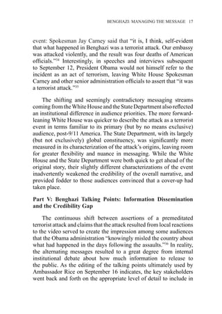 �����������������������������������BENGHAZI: MANAGING THE MESSAGE�����17
event: Spokesman Jay Carney said that “it is, I think, self-evident
that what happened in Benghazi was a terrorist attack. Our embassy
was attacked violently, and the result was four deaths of American
officials.”34
Interestingly, in speeches and interviews subsequent
to September 12, President Obama would not himself refer to the
incident as an act of terrorism, leaving White House Spokesman
Carney and other senior administration officials to assert that “it was
a terrorist attack.”35
The shifting and seemingly contradictory messaging streams
coming from theWhite House and the State Department also reflected
an institutional difference in audience priorities. The more forward-
leaning White House was quicker to describe the attack as a terrorist
event in terms familiar to its primary (but by no means exclusive)
audience, post-9/11 America. The State Department, with its largely
(but not exclusively) global constituency, was significantly more
measured in its characterization of the attack’s origins, leaving room
for greater flexibility and nuance in messaging. While the White
House and the State Department were both quick to get ahead of the
original story, their slightly different characterizations of the event
inadvertently weakened the credibility of the overall narrative, and
provided fodder to those audiences convinced that a cover-up had
taken place.
Part V: Benghazi Talking Points: Information Dissemination
and the Credibility Gap
The continuous shift between assertions of a premeditated
terrorist attack and claims that the attack resulted from local reactions
to the video served to create the impression among some audiences
that the Obama administration “knowingly misled the country about
what had happened in the days following the assaults.”36
In reality,
the alternating messages resulted to a great degree from internal
institutional debate about how much information to release to
the public. As the editing of the talking points ultimately used by
Ambassador Rice on September 16 indicates, the key stakeholders
went back and forth on the appropriate level of detail to include in
 