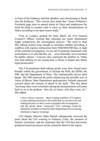 �����������������������������������BENGHAZI: MANAGING THE MESSAGE�����19
in front of the Embassy and that jihadists were threatening to break
into the Embassy.” This version also noted that “Ansar al-Sharia’s
Facebook page aims to spread sharia in Libya and emphasizes the
need for jihad to counter what it views as false interpretations of
Islam, according to an open source study.”
Even as Langley pushed for more detail, the CIA General
Counsel’s Offices worried that releasing too much information
might compromise the investigation process: “We need to hold
[the talking points] long enough to ascertain whether providing it
conflicts with express instructions from NSS/DOJ/FBI that, in light
of the criminal investigation, we are not to generate statements with
assessments as to who did this, etc. – even internally, not to mention
for public release.” Lawyers also cautioned the drafters to “make
sure that nothing we are saying here is likely to impact any future
legal prosecution.”
The CIA-produced draft talking points were then shared more
broadly within the government, to include the NSS, the ODNI, the
FBI, and the Department of State. The institutionally driven edits
began. The FBI removed the point referencing the possible role of
Ansar al-Sharia. State Department spokesperson Nuland expressed
concern about the amount of detail in the draft. “The line about
‘knowing’there were extremists among the demonstrators will come
back to us at the podium—how do we know, who they were, etc.”
She added:
I have serious concerns…about arming members of Congress
to start making assertions to the media that we ourselves are not
making because we don’t want to prejudice the investigation….
and the [point about “numerous” CIA warnings] could be
abused by members to beat the State Department for not paying
attention to Agency warnings.
CIA Deputy Director Mike Morell subsequently removed the
point about the CIA warning to Embassy Cairo, the mention of
Islamic extremists, and the statement that the CIA had previously
produced numerous pieces on the extremist threat in the region.
 