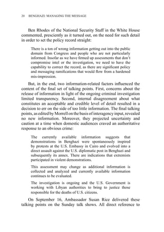 20 ������������������������������BENGHAZI: MANAGING THE MESSAGE
Ben Rhodes of the National Security Staff in the White House
commented, presciently as it turned out, on the need for such detail
in order to set the policy record straight:
There is a ton of wrong information getting out into the public
domain from Congress and people who are not particularly
informed. Insofar as we have firmed up assessments that don’t
compromise intel or the investigation, we need to have the
capability to correct the record, as there are significant policy
and messaging ramifications that would flow from a hardened
mis-impression.
But, in the end, two information-related factors influenced the
content of the final set of talking points. First, concerns about the
release of information in light of the ongoing criminal investigation
limited transparency. Second, internal disagreement about what
constitutes an acceptable and credible level of detail resulted in a
decision to err on the side of too little information. The final talking
points, as edited by Morrell on the basis of interagency input, revealed
no new information. Moreover, they projected uncertainty and
caution at a time when domestic audiences craved an authoritative
response to an obvious crime:
The currently available information suggests that
demonstrations in Benghazi were spontaneously inspired
by protests at the U.S. Embassy in Cairo and evolved into a
direct assault against the U.S. diplomatic post in Benghazi and
subsequently its annex. There are indications that extremists
participated in violent demonstrations.
This assessment may change as additional information is
collected and analyzed and currently available information
continues to be evaluated.
The investigation is ongoing and the U.S. Government is
working with Libyan authorities to bring to justice those
responsible for the deaths of U.S. citizens.
On September 16, Ambassador Susan Rice delivered these
talking points on the Sunday talk shows. All direct reference to
 