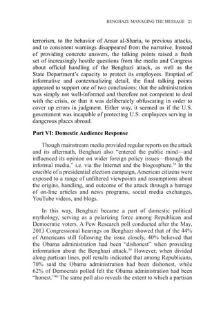 �����������������������������������BENGHAZI: MANAGING THE MESSAGE�����21
terrorism, to the behavior of Ansar al-Sharia, to previous attacks,
and to consistent warnings disappeared from the narrative. Instead
of providing concrete answers, the talking points raised a fresh
set of increasingly hostile questions from the media and Congress
about official handling of the Benghazi attack, as well as the
State Department’s capacity to protect its employees. Emptied of
informative and contextualizing detail, the final talking points
appeared to support one of two conclusions: that the administration
was simply not well-informed and therefore not competent to deal
with the crisis, or that it was deliberately obfuscating in order to
cover up errors in judgment. Either way, it seemed as if the U.S.
government was incapable of protecting U.S. employees serving in
dangerous places abroad.
Part VI: Domestic Audience Response
Though mainstream media provided regular reports on the attack
and its aftermath, Benghazi also “entered the public mind—and
influenced its opinion on wider foreign policy issues—through the
informal media,” i.e. via the Internet and the blogosphere.38
In the
crucible of a presidential election campaign, American citizens were
exposed to a range of unfiltered viewpoints and assumptions about
the origins, handling, and outcome of the attack through a barrage
of on-line articles and news programs, social media exchanges,
YouTube videos, and blogs.
In this way, Benghazi became a part of domestic political
mythology, serving as a polarizing force among Republican and
Democratic voters. A Pew Research poll conducted after the May,
2013 Congressional hearings on Benghazi showed that of the 44%
of Americans still following the issue closely, 40% believed that
the Obama administration had been “dishonest” when providing
information about the Benghazi attack.39
However, when divided
along partisan lines, poll results indicated that among Republicans,
70% said the Obama administration had been dishonest, while
62% of Democrats polled felt the Obama administration had been
“honest.”40
The same poll also reveals the extent to which a partisan
 