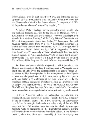 22 ������������������������������BENGHAZI: MANAGING THE MESSAGE
information source, in particular Fox News, can influence popular
opinion. 79% of Republicans who “regularly watch Fox News say
the Obama administration has been dishonest,” compared with 60%
of Republicans who don’t watch Fox regularly.41
A Public Policy Polling survey provides more insight into
the partisan domestic reaction to the attack on Benghazi. 41% of
Republicans said they consider Benghazi “to be the biggest political
scandal in American history,” while “only 10% of Democrats and
20% of independents share that feeling.”42
Moreover, this poll
revealed “Republicans think by a 74/19 margin that Benghazi is a
worse political scandal than Watergate, by a 74/12 margin that it
is worse than Teapot Dome, and by a 70/20 margin that it’s worse
than Iran Contra.”43
Ironically, of those who thought Benghazi is the
biggest scandal in American history, “39% of them don’t actually
know where it is. 10% think it’s in Egypt, 9% in Iran, 6% in Cuba,
5% in Syria, 4% in Iraq, and 1% each in North Korea and Liberia.”44
To those audiences already disposed to think poorly of the
Obama administration, the leap from Benghazi to Watergate was a
short one. In their eyes, the administration’s so-called “cover-up”
of events to hide inadequacies in the management of intelligence
reports and the provision of diplomatic security became equated
with past failures of leadership at the most senior levels. To the
members of these audiences, Benghazi’s actual geographic location
or geopolitical significance did not really matter. Like Iran, Cuba or
North Korea, Benghazi became, for them, a symbol of a place where
American values were repudiated or worse yet, actively undermined.
In truth, American values are vulnerable to distortion and
manipulation, and sometimes inspire outright hostility, especially
in the international arena. That is not, however, the consequence
of a failure in strategic leadership but rather a signal that the U.S.
does not have full control over the way in which its messages
resonate with its audiences. In the international context, cultural
differences shape receptiveness to American values. In the domestic
context, where the debate over ownership of these values plays out
 