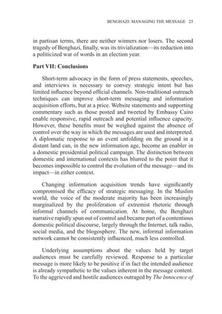�����������������������������������BENGHAZI: MANAGING THE MESSAGE�����23
in partisan terms, there are neither winners nor losers. The second
tragedy of Benghazi, finally, was its trivialization—its reduction into
a politicized war of words in an election year.
Part VII: Conclusions
Short-term advocacy in the form of press statements, speeches,
and interviews is necessary to convey strategic intent but has
limited influence beyond official channels. Non-traditional outreach
techniques can improve short-term messaging and information
acquisition efforts, but at a price. Website statements and supporting
commentary such as those posted and tweeted by Embassy Cairo
enable responsive, rapid outreach and potential influence capacity.
However, these benefits must be weighed against the absence of
control over the way in which the messages are used and interpreted.
A diplomatic response to an event unfolding on the ground in a
distant land can, in the new information age, become an enabler in
a domestic presidential political campaign. The distinction between
domestic and international contexts has blurred to the point that it
becomes impossible to control the evolution of the message—and its
impact—in either context.
Changing information acquisition trends have significantly
compromised the efficacy of strategic messaging. In the Muslim
world, the voice of the moderate majority has been increasingly
marginalized by the proliferation of extremist rhetoric through
informal channels of communication. At home, the Benghazi
narrative rapidly spun out of control and became part of a contentious
domestic political discourse, largely through the Internet, talk radio,
social media, and the blogosphere. The new, informal information
network cannot be consistently influenced, much less controlled.
Underlying assumptions about the values held by target
audiences must be carefully reviewed. Response to a particular
message is more likely to be positive if in fact the intended audience
is already sympathetic to the values inherent in the message content.
To the aggrieved and hostile audiences outraged by The Innocence of
 