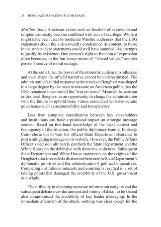 24 ������������������������������BENGHAZI: MANAGING THE MESSAGE
Muslims, basic American values such as freedom of expression and
religion can easily become conflated with acts of sacrilege. While it
might have been clear to moderate Muslim audiences that the USG
statements about the video roundly condemned its content, to those
in the streets these statements could well have sounded like attempts
to justify its existence. One person’s right to freedom of expression
often becomes, in the fun house mirror of “shared values,” another
person’s source of moral outrage.
At the same time, the power of the domestic audience to influence
and even shape the official narrative cannot be underestimated. The
administration’s initial response to the attack on Benghazi was shaped
to a large degree by the need to reassure an American public that the
USG remained in control of the “war on terror.” Meanwhile, partisan
critics used Benghazi as an opportunity to charge the administration
with the failure to uphold basic values associated with democratic
governance such as accountability and transparency.
Less than complete coordination between key stakeholders
and institutions can have a profound impact on strategic message
content. Based on first-hand knowledge of the local context and
the urgency of the situation, the public diplomacy team at Embassy
Cairo chose not to wait for official State Department clearance to
post a mitigating message on its website. However, the PublicAffairs
Officer’s decision ultimately put both the State Department and the
White House on the defensive with domestic audiences. Subsequent
State Department and White House statements on the origins of the
BenghaziattackrevealedadistinctionbetweentheStateDepartment’s
diplomatic priorities and the administration’s political imperatives.
Competing institutional interests and constraints resulted in a set of
talking points that damaged the credibility of the U.S. government
as a whole.
The difficulty in obtaining accurate information early on and the
subsequent debate over the amount and timing of detail to be shared
also compromised the credibility of key leader messaging. In the
immediate aftermath of the attack, nothing was clear except for the
 