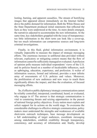 �����������������������������������BENGHAZI: MANAGING THE MESSAGE�����25
looting, burning, and apparent casualties. The stream of horrifying
images that appeared almost immediately on the Internet further
drove the public demand for information. Both the White House and
the State Department produced initial statements that reflected the
facts as they were understood at the time. As more details emerged,
the narratives adjusted to accommodate the new information. At the
same time, key stakeholders grappled with the issue of transparency:
too little information in the short term can look like a cover-up,
but too much information can compromise sources and long-term
criminal investigations.
Finally, in this fluid, global information environment, it is
virtually impossible to measure the impact of strategic messaging
efforts. The enormous increase in unfiltered data provided without
relevant, explicatory or mitigating context means that the flow of
information cannot be sufficiently managed or evaluated.Aprofusion
of opinion polls measure individual respondents’ views of the U.S.
and its policies based on a number of incalculable influences, such
as upbringing, education, experience, and profession. A welter of
information sources, formal and informal, provides a near infinite
array of assessments of U.S. policies and values. Moreover,
the proliferation of new audiences and new ways to reach them
significantly dilutes the impact, and thus the evaluation, of focused
messaging efforts.
So, if effective public diplomacy/strategic communication cannot
be reliably controlled, interpreted, coordinated, heard, or evaluated,
why engage in it? The answer is that strategic communication is
vital to countering threats and seizing opportunities in the pursuit
of national foreign policy objectives. Every nation must explain and
solicit support for its actions on the world stage. To overcome the
considerable challenges to effective strategic communication, policy
makers must understand the strengths and weaknesses of available
short-term outreach techniques, base message development on
a full understanding of target audiences, coordinate messaging
among stakeholders, establish credibility through transparency,
consistency, and accuracy of information and, finally, develop
 