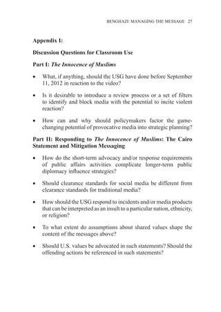 �����������������������������������BENGHAZI: MANAGING THE MESSAGE�����27
Appendix I:
Discussion Questions for Classroom Use
Part I: The Innocence of Muslims
•	 What, if anything, should the USG have done before September
11, 2012 in reaction to the video?
•	 Is it desirable to introduce a review process or a set of filters
to identify and block media with the potential to incite violent
reaction?
•	 How can and why should policymakers factor the game-
changing potential of provocative media into strategic planning?
Part II: Responding to The Innocence of Muslims: The Cairo
Statement and Mitigation Messaging
•	 How do the short-term advocacy and/or response requirements
of public affairs activities complicate longer-term public
diplomacy influence strategies?
•	 Should clearance standards for social media be different from
clearance standards for traditional media?
•	 How should the USG respond to incidents and/or media products
that can be interpreted as an insult to a particular nation, ethnicity,
or religion?
•	 To what extent do assumptions about shared values shape the
content of the messages above?
•	 Should U.S. values be advocated in such statements? Should the
offending actions be referenced in such statements?
 