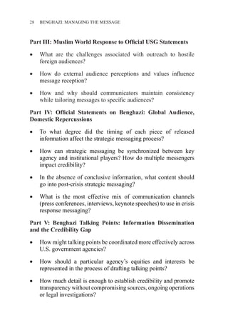 28 ������������������������������BENGHAZI: MANAGING THE MESSAGE
Part III: Muslim World Response to Official USG Statements
•	 What are the challenges associated with outreach to hostile
foreign audiences?
•	 How do external audience perceptions and values influence
message reception?
•	 How and why should communicators maintain consistency
while tailoring messages to specific audiences?
Part IV: Official Statements on Benghazi: Global Audience,
Domestic Repercussions
•	 To what degree did the timing of each piece of released
information affect the strategic messaging process?
•	 How can strategic messaging be synchronized between key
agency and institutional players? How do multiple messengers
impact credibility?
•	 In the absence of conclusive information, what content should
go into post-crisis strategic messaging?
•	 What is the most effective mix of communication channels
(press conferences, interviews, keynote speeches) to use in crisis
response messaging?
Part V: Benghazi Talking Points: Information Dissemination
and the Credibility Gap
•	 How might talking points be coordinated more effectively across
U.S. government agencies?
•	 How should a particular agency’s equities and interests be
represented in the process of drafting talking points?
•	 How much detail is enough to establish credibility and promote
transparency without compromising sources, ongoing operations
or legal investigations?
 