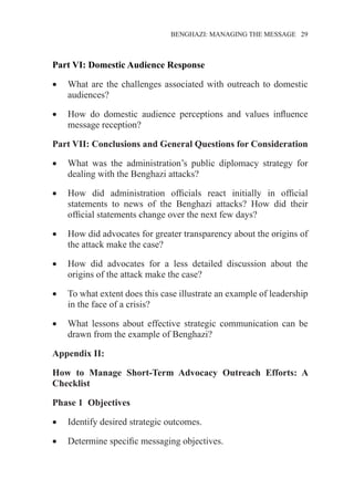 �����������������������������������BENGHAZI: MANAGING THE MESSAGE�����29
Part VI: Domestic Audience Response
•	 What are the challenges associated with outreach to domestic
audiences?
•	 How do domestic audience perceptions and values influence
message reception?
Part VII: Conclusions and General Questions for Consideration
•	 What was the administration’s public diplomacy strategy for
dealing with the Benghazi attacks?
•	 How did administration officials react initially in official
statements to news of the Benghazi attacks? How did their
official statements change over the next few days?
•	 How did advocates for greater transparency about the origins of
the attack make the case?
•	 How did advocates for a less detailed discussion about the
origins of the attack make the case?
•	 To what extent does this case illustrate an example of leadership
in the face of a crisis?
•	 What lessons about effective strategic communication can be
drawn from the example of Benghazi?
Appendix II:
How to Manage Short-Term Advocacy Outreach Efforts: A
Checklist
Phase 1	 Objectives
•	 Identify desired strategic outcomes.
•	 Determine specific messaging objectives.
 